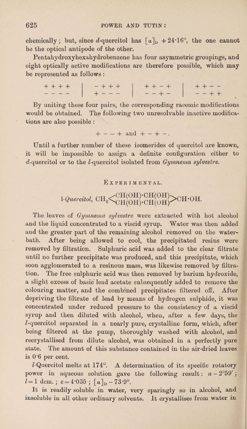 chemically; but, since d-quercitol has [a]D + 24'16°, the one cannot be the optical antipode of the other. Pentahydroxyhexahydrobenzene has four asymmetric groupings, and eight optically active modifications are therefore possible, which may be represented as follows : + + + + -4-4-4- 4- 4- - + +- — + - + +- -+ + By uniting these four pairs, the corresponding racemic modifications would be obtained. The following two unresolvable inactive modifica¬ tions are also possible : -}- — — 4- and -f* — 4- — ■ Until a further number of these isomerides of quercitol are known, it will be impossible to assign a definite configuration either to (i-quercitol or to the ^-quercitol isolated from Gymnema sylvestre. EXPEKIM E NT AL. 1 -Quercitol, CH2<^(,^);^|^|>CH-OH. The leaves of Gymnema sylvestre were extracted with hot alcohol and the liquid concentrated to a viscid syrup. Water was then added and the greater part of the remaining alcohol removed on the water- bath. After being allowed to cool, the precipitated resins were removed by filtration. Sulphuric acid was added to the clear filtrate until no further precipitate was produced, and this precipitate, which soon agglomerated to a resinous mass, was likewise removed by filtra¬ tion. The free sulphuric acid was then removed by barium hydroxide, a slight excess of basic lead acetate subsequently added to remove the colouring matter, and the combined precipitates filtered off. After depriving the filtrate of lead by means of hydrogen sulphide, it was concentrated under reduced pressure to the consistency of a viscid syrup and then diluted with alcohol, when, after a few days, the ^-quercitol separated in a nearly pure, crystalline form, which, after being filtered at the pump, thoroughly washed with alcohol, and recrystallised from dilute alcohol, was obtained in a perfectly pure state. The amount of this substance contained in the air-dried leaves is 0’6 per cent. Z-Quercitol melts at 174°. A determination of its specific rotatory power in aqueous solution gave the following result: a - 2°59'; 1= 1 dcm. ; c = 4*035 ; [a]D-73*9°. It is readily soluble in water, very sparingly so in alcohol, and insoluble in all other ordinary solvents. It crystallises from water in