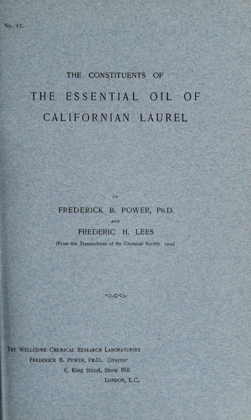 No. 43. THE CONSTITUENTS OF THE ESSENTIAL OIL OF CALIFORNIAN LAUREL EY FREDERICK B. POWER, Ph.D. AND FREDERIC H. LEES (From the Transactions of the Chemical Society, 1904) The Wellcome Chemical Research Laboratories Frederick B. Power, Ph.D., Director 6, King Street, Snow Hill London, E.C.