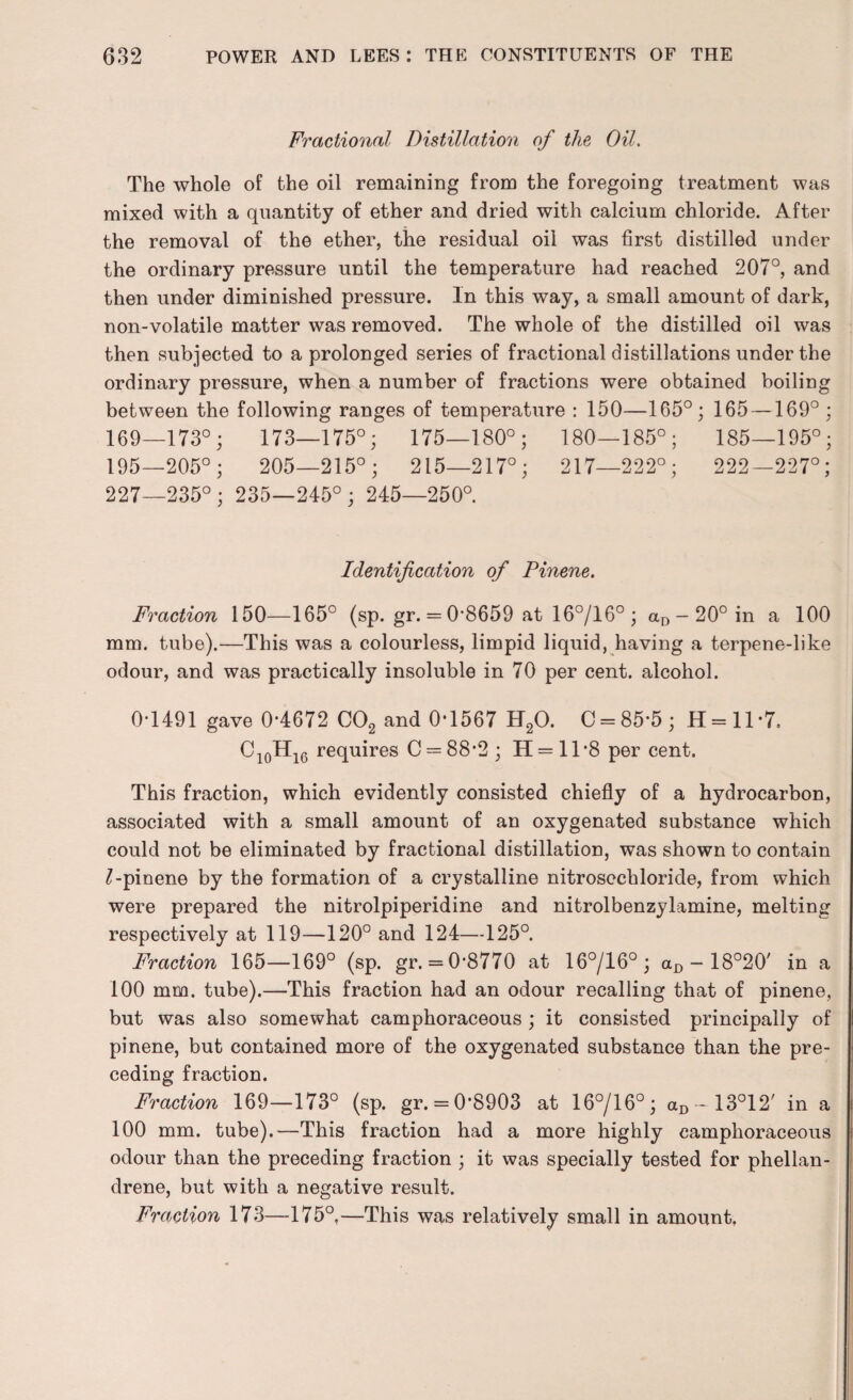 Fractional Distillation of the Oil. The whole of the oil remaining from the foregoing treatment was mixed with a quantity of ether and dried with calcium chloride. After the removal of the ether, the residual oil was first distilled under the ordinary pressure until the temperature had reached 207°, and then under diminished pressure. In this way, a small amount of dark, non-volatile matter was removed. The whole of the distilled oil was then subjected to a prolonged series of fractional distillations under the ordinary pressure, when a number of fractions were obtained boiling between the following ranges of temperature : 150—165°; 165 —169° ; 169—173°; 173—175°; 175—180°; 180—185°; 185—195°; 195—205°; 205—215°; 215—217°; 217—222°; 222—227°; 227—235°; 235—245°; 245—250°. Identification of Pinene. Fraction 150—165° (sp. gr. = 0-8659 at 16°/16° ; aD-20°in a 100 mm. tube).—This was a colourless, limpid liquid, having a terpene-like odour, and was practically insoluble in 70 per cent, alcohol. 0*1491 gave 0-4672 C02 and 0*1567 H20. C = 85-5; H=ll*7. Ci0Hi6 requires C = 88*2; 11 = 11*8 per cent. This fraction, which evidently consisted chiefly of a hydrocarbon, associated with a small amount of an oxygenated substance which could not be eliminated by fractional distillation, was shown to contain £-pinene by the formation of a crystalline nitroscchloride, from which were prepared the nitrolpiperidine and nitrolbenzylamine, melting respectively at 119—120° and 124—125°. Fraction 165—169° (sp. gr. = 0-8770 at 16°/16°; aD - 18°20' in a 100 mm. tube).—This fraction had an odour recalling that of pinene, but was also somewhat camphoraceous ; it consisted principally of pinene, but contained more of the oxygenated substance than the pre¬ ceding fraction. Fraction 169—173° (sp. gr. = 0*8903 at 16°/16°; aD-13°12' in a 100 mm. tube).—This fraction had a more highly camphoraceous odour than the preceding fraction ; it was specially tested for phellan- drene, but with a negative result. Fraction 173—175°,—This was relatively small in amount.