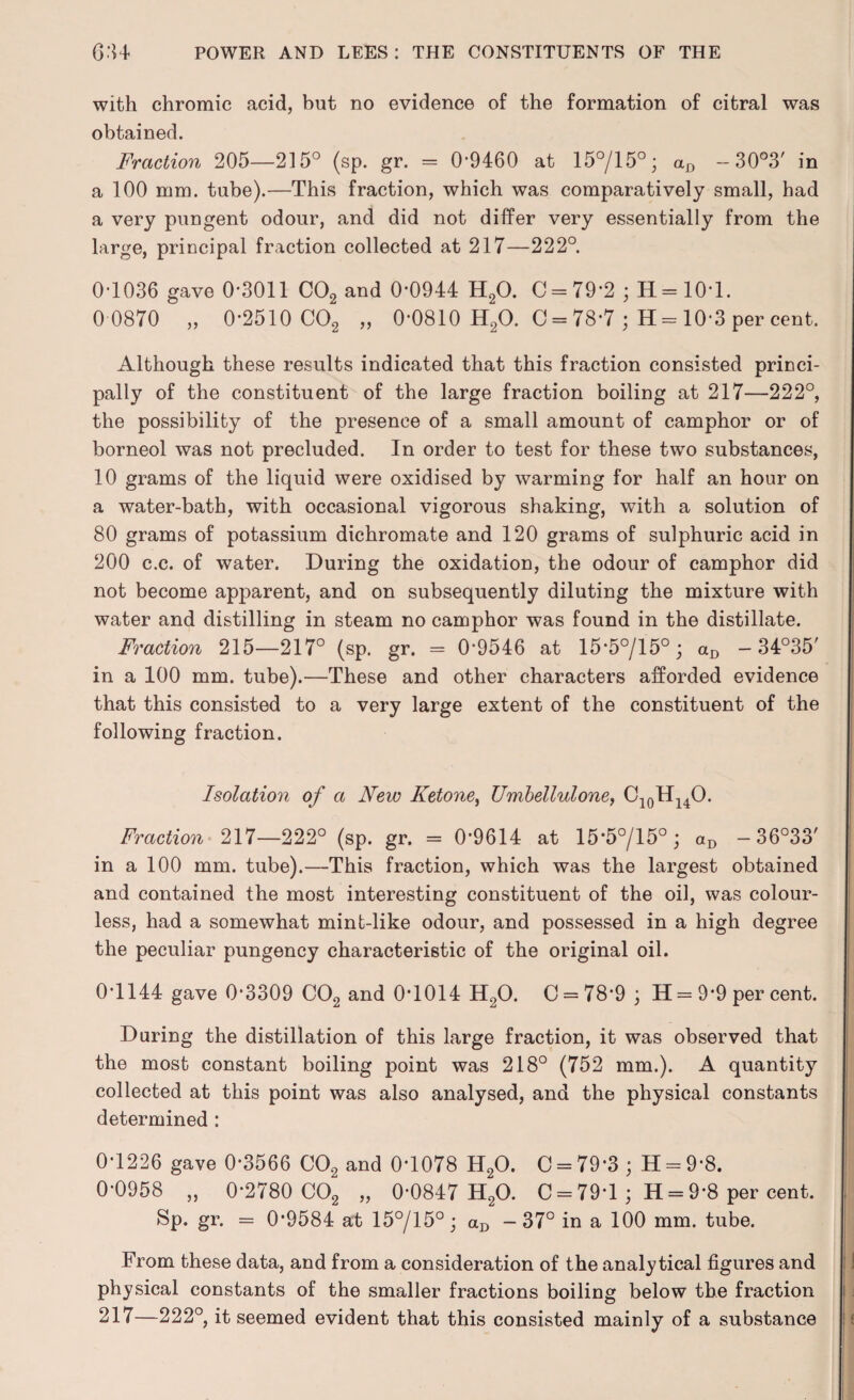 with chromic acid, but no evidence of the formation of citral was obtained. Fraction 205—215° (sp. gr. = 0*9460 at 15°/15°; aD - 30°3' in a 100 mm. tube).—This fraction, which was comparatively small, had a very pungent odour, and did not differ very essentially from the large, principal fraction collected at 217—222°. 0*1036 gave 0*3011 C02 and 0*0944 H20. C = 79*2 ; H=10*l. 0 0870 „ 0*2510 C02 „ 0*0810 H20. 0 = 78*7 ; H = 10*3 per cent. Although these results indicated that this fraction consisted princi¬ pally of the constituent of the large fraction boiling at 217—222°, the possibility of the presence of a small amount of camphor or of borneol was not precluded. In order to test for these two substances, 10 grams of the liquid were oxidised by warming for half an hour on a water-bath, with occasional vigorous shaking, with a solution of 80 grams of potassium dichromate and 120 grams of sulphuric acid in 200 c.c. of water. During the oxidation, the odour of camphor did not become apparent, and on subsequently diluting the mixture with water and distilling in steam no camphor was found in the distillate. Fraction 215—217° (sp. gr. = 0*9546 at 15*5°/15° ; aD - 34°35' in a 100 mm. tube).—These and other characters afforded evidence that this consisted to a very large extent of the constituent of the following fraction. Isolation of a New Ketone, Umbellulone, C10H14O. Fraction 217—222° (sp. gr. = 0*9614 at 15*5°/15° ; aD - 36°33' in a 100 mm. tube).—This fraction, which was the largest obtained and contained the most interesting constituent of the oil, was colour¬ less, had a somewhat mint-like odour, and possessed in a high degree the peculiar pungency characteristic of the original oil. 0*1144 gave 0*3309 C02 and 0*1014 H20. C = 78*9 ; H = 9*9 per cent. During the distillation of this large fraction, it was observed that the most constant boiling point was 218° (752 mm.). A quantity collected at this point was also analysed, and the physical constants determined : 0*1226 gave 0*3566 C02 and 0*1078 H20. C = 79*3 ; H = 9*8. 0*0958 „ 0*2780 C02 „ 0*0847 H20. C = 79*1 ; H = 9*8 per cent. Sp. gr. = 0*9584 at 15°/15°; aD -37° in a 100 mm. tube. From these data, and from a consideration of the analytical figures and physical constants of the smaller fractions boiling below the fraction 217—222°, it seemed evident that this consisted mainly of a substance