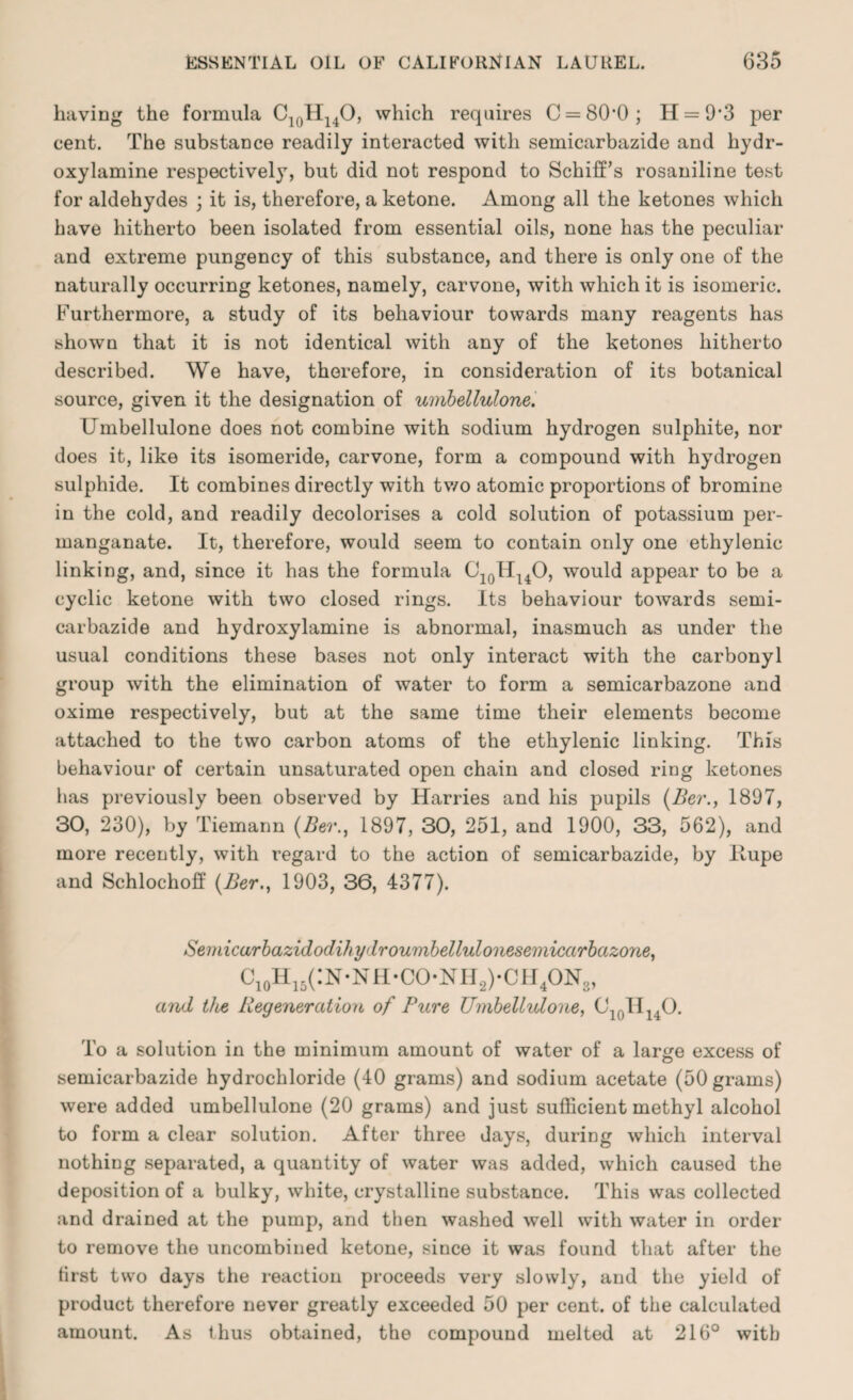 having the formula C10H14O, which requires C = 80*0; H = 9'3 per cent. The substance readily interacted with semicarbazide and hydr- oxylamine respectively, but did not respond to SchifPs rosaniline test for aldehydes ; it is, therefore, a ketone. Among all the ketones which have hitherto been isolated from essential oils, none has the peculiar and extreme pungency of this substance, and there is only one of the naturally occurring ketones, namely, carvone, with which it is isomeric. Furthermore, a study of its behaviour towards many reagents has shown that it is not identical with any of the ketones hitherto described. We have, therefore, in consideration of its botanical source, given it the designation of umbellulone. Umbellulone does not combine with sodium hydrogen sulphite, nor does it, like its isomeride, carvone, form a compound with hydrogen sulphide. It combines directly with two atomic proportions of bromine in the cold, and readily decolorises a cold solution of potassium per¬ manganate. It, therefore, would seem to contain only one ethylenic linking, and, since it has the formula C10HuO, would appear to be a cyclic ketone with two closed rings. Its behaviour towards semi¬ carbazide and hydroxylamine is abnormal, inasmuch as under the usual conditions these bases not only interact with the carbonyl group with the elimination of water to form a semicarbazone and oxime respectively, but at the same time their elements become attached to the two carbon atoms of the ethylenic linking. This behaviour of certain unsaturated open chain and closed ring ketones has previously been observed by Harries and his pupils (Ber., 1897, 30, 230), by Tiemann (Ber., 1897, 30, 251, and 1900, 33, 562), and more recently, with regard to the action of semicarbazide, by llupe and Schlochoff (Ber., 1903, 36, 4377). Semicarbazidodihydroumbellulonesemicarbazone, CioHi5(:N*NH*CO*NH2)*CH4ON3, and the Regeneration of Pure Umbellulone, C10II14O. To a solution in the minimum amount of water of a large excess of semicarbazide hydrochloride (40 grams) and sodium acetate (50 grams) were added umbellulone (20 grams) and just sufficient methyl alcohol to form a clear solution. After three days, during which interval nothing separated, a quantity of water was added, which caused the deposition of a bulky, white, crystalline substance. This was collected and drained at the pump, and then washed well with water in order to remove the uncombined ketone, since it was found that after the first two days the reaction proceeds very slowly, and the yield of product therefore never greatly exceeded 50 per cent, of the calculated amount. As thus obtained, the compound melted at 216° with