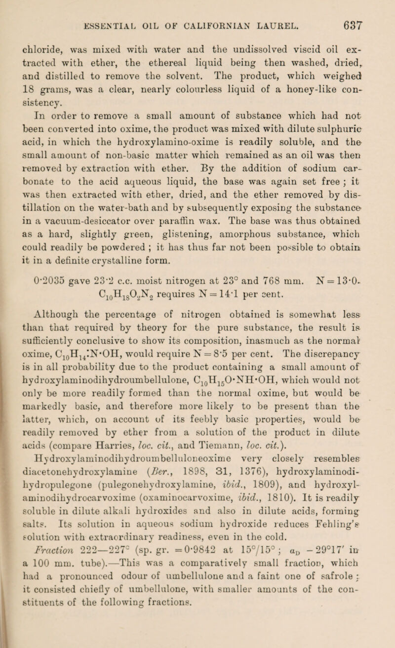 chloride, was mixed with water and the undissolved viscid oil ex¬ tracted with ether, the ethereal liquid being then washed, dried,, and distilled to remove the solvent. The product, which weighed 18 grams, was a clear, nearly colourless liquid of a honey-like con¬ sistency. In order to remove a small amount of substance which had not been converted into oxime, the product was mixed with dilute sulphuric acid, in which the hydroxylamino-oxime is readily soluble, and the- small amount of non-basic matter which remained as an oil was then removed by extraction with ether. By the addition of sodium car¬ bonate to the acid aqueous liquid, the base was again set free ; it was then extracted with ether, dried, and the ether removed by dis¬ tillation on the water-bath and by subsequently exposing the substance- in a vacuum-desiccator over paraffin wax. The base was thus obtained as a hard, slightly green, glistening, amorphous substance, which could readily be powdered ; it has thus far not been possible to obtain it in a definite crystalline form. 0*2035 gave 23*2 c.c. moist nitrogen at 23° and 768 mm. N = 13*0- CioHi8O^N2 requires N = 14*1 per cent. Although the percentage of nitrogen obtained is somewhat less than that required by theory for the pure substance, the result is sufficiently conclusive to show its composition, inasmuch as the normal' oxime, C10HU!N*OH, would require N = 8*5 per cent. The discrepancy is in all probability due to the product containing a small amount of hydroxylaminodihydroumbellulone, CjqH^O'NH’OH, which would not only be more readily formed than the normal oxime, but would be markedly basic, and therefore more likely to be present than the latter, which, on account of its feebly basic properties, would be readily removed by ether from a solution of the product in dilute acids (compare Harries, loc. cit., and Tiemann, loc. cit.). Hydroxylaminodihydroumbelluloneoxime very closely resembles diacetonehydroxylamine (Ber., 1898, 31, 1376), hydroxylaminodi- liydropulegone (pulegonehydroxylamine, ibid., 1809), and hydroxyl- aminodihydrocarvoxime (oxaminocarvoxime, ibid., 1810). It is readily soluble in dilute alkali hydroxides and also in dilute acids, forming salts. Its solution in aqueous sodium hydroxide reduces Fehling’s solution with extraordinary readiness, even in the cold. Fraction 222—227° (sp.gr. =0*9842 at 15°/15°; aD -29°17' in a 100 mm. tube).—This was a comparatively small fraction, which had a pronounced odour of umbellulone and a faint one of safrole * it consisted chiefly of umbellulone, with smaller amounts of the con¬ stituents of the following fractions.