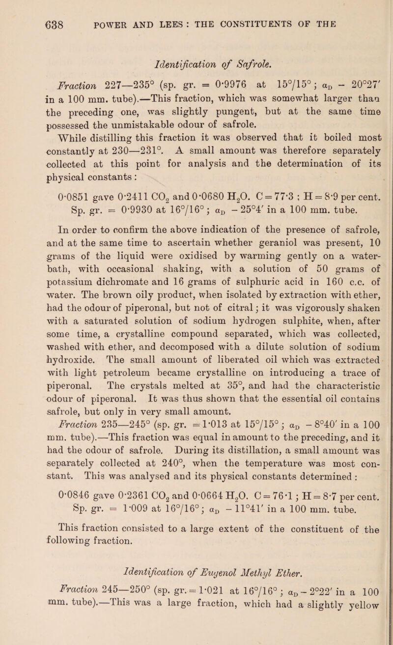 Identification of Safrole. Fraction 227—235° (sp. gr. = 0*9976 at 15°/15°; aD - 20°27' in a 100 mm. tube).—This fraction, which was somewhat larger than the preceding one, was slightly pungent, but at the same time possessed the unmistakable odour of safrole. While distilling this fraction it was observed that it boiled most constantly at 230—231°. A small amount was therefore separately eollected at this point for analysis and the determination of its physical constants: 0*0851 gave 0*2411 C02 and 0*0680 H20. C = 77*3 ; H = 8*9 per cent. Sp. gr. = 0*9930 at 16°/16° ; aD - 25°4' in a 100 mm. tube. In order to confirm the above indication of the presence of safrole, and at the same time to ascertain whether geraniol was present, 10 grams of the liquid were oxidised by warming gently on a water- bath, with occasional shaking, with a solution of 50 grams of potassium dichromate and 16 grams of sulphuric acid in 160 c.c. of water. The brown oily product, when isolated by extraction with ether, had the odour of piperonal, but not of citral; it was vigorously shaken with a saturated solution of sodium hydrogen sulphite, when, after some time, a crystalline compound separated, which was collected, washed with ether, and decomposed with a dilute solution of sodium hydroxide. The small amount of liberated oil which was extracted with light petroleum became crystalline on introducing a trace of piperonal. The crystals melted at 35°, and had the characteristic odour of piperonal. It was thus shown that the essential oil contains safrole, but only in very small amount. Fraction 235—245° (sp. gr. =1*013 at 15°/15° ; aD - 8°40' in a 100 mm. tube).—This fraction was equal in amount to the preceding, and it had the odour of safrole. During its distillation, a small amount was separately collected at 240°, when the temperature was most con¬ stant. This was analysed and its physical constants determined : 0*0846 gave 0*2361 C02 and 0*0664 H20. C = 76*1; H = 8*7 per cent. Sp. gr. = 1*009 at 16°/16°; aD - ll°4r in a 100 mm. tube. This fraction consisted to a large extent of the constituent of the following fraction. Identification of Euyenol Methyl Ether. Fraction 245—250° (sp. gr. = 1*021 at 16°/16°; aD ~ 2°22' in a 100 mm. tube), this was a large fraction, which had a slightly yellow