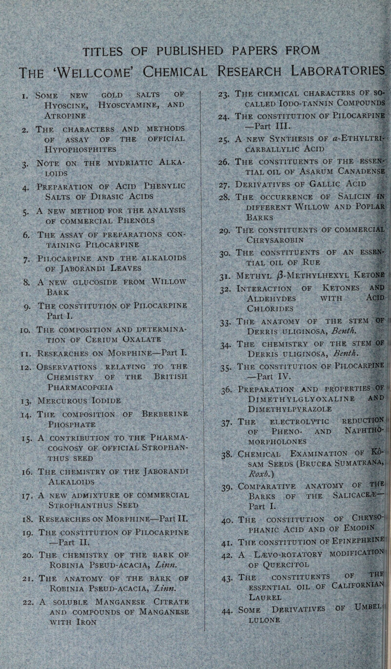 TITLES OF PUBLISHED PAPERS FROM The ‘Wellcome’ Chemical Research Laboratories 1. Some new gold salts of Hyoscine, Hyoscyamine, and Atropine 2. The characters and methods of assay of the official Hypophosphites 3. Note on the mydriatic Alka¬ loids 4. Preparation of Acid Phenylic Salts of Dibasic Acids 5. A new method for the analysis of commercial Phenols 6. The assay of preparations con¬ taining Pilocarpine 7. Pilocarpine and the alkaloids of Jaborandi Leaves 8. A new glucoside from Willow Bark 9. The constitution of Pilocarpine Part I. 10. The composition and determina¬ tion of Cerium Oxalate 11. Researches on Morphine—Parti. 12. Observations relating to the Chemistry of the British Pharmacopceia 13. Mercurous Iodide 14. The composition of Berberine Phosphate 15. A contribution to the Pharma¬ cognosy of official Strophan- THUS SEED 16. The chemistry of the Jaborandi Alkaloids 17. A new admixture of commercial Strophanthus Seed 18. Researches on Morphine—Part II. 19. The constitution of Pilocarpine —Part II. 20. The chemistry of the baric of Robinia Pseud-acacia, Linn. 21. The anatomy of the bark of Robinia Pseud-acacia, Linn. 22. A soluble Manganese Citrate AND COMPOUNDS OF MANGANESE with Iron 23. The chemical characters of so- called IODO-TANNIN COMPOUNDS 24. The constitution of Pilocarpine —Part III. 25. A new Synthesis of ^-Ethyltri- CARBALLYLIC ACID 26. The constituents of the essen¬ tial oil of Asarum Canadense 27. Derivatives of Gallic Acid 28. The occurrence of Salicin in DIFFERENT WlLLOW AND POPLAR Barks 29. The constituents of commercial Chrysarobin 30. The constituents of an essen¬ tial oil of Rue 31. Methyl /3-Metitylhexyl Ketone 32. Interaction of Ketones and Aldehydes with Acid Chlorides 33. The anatomy of the stem of Derris uliginosa, Benth. -H 34. The chemistry of the stem of Derris uliginosa, Benth. ’ t.c. The constitution of Pilocarpine —Part IV. -f 36. Preparation and properties of Dimeth ylglyoxaline and Dimethylpyrazole 37. The electrolytic reduction of Pheno- and Naphtho- morpholones 38. Chemical Examination of K6- sam Seeds (Brucea S.umatrana, Roxb.) 39. Comparative anatomy of the Barks of the Salicace/E— Part I. 40. The constitution of Chryso-; phanic Acid and of Emodin 41. The constitution of Epinephrine 42. A L^evo-rotatory modification OF QUERCITOL 43. The CONSTITUENTS OF THE' ESSENTIAL OIL OF CALIFORNIAN: Laurel 44. Some Derivatives of Umbel; LULONE