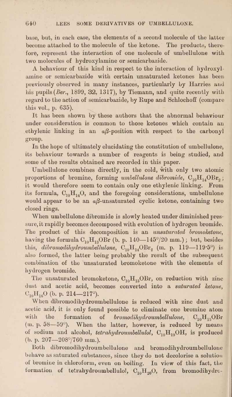 base, but, in each case, the elements of a second molecule of the latter become attached to the molecule of the ketone. The products, there¬ fore, represent the interaction of one molecule of umbellulone with two molecules of hydroxylamine or semicarbazide. A behaviour of this kind in respect to the interaction of hydroxyl¬ amine or semicarbazide with certain unsaturated ketones has been previously observed in many instances, particularly by Harries and his pupils (Ber.t 1899, 32, 1317), by Tiemann, and quite recently with regard to the action of semicarbazide, by Rupe and Schlochoff (compare this vol., p. 635). It has been shown by these authors that the abnormal behaviour under consideration is common to those ketones which contain an ethylenic linking in an a/3-position with respect to the carbonyl group. In the hope of ultimately elucidating the constitution of umbellulone, its behaviour towards a number of reagents is being studied, and some of the results obtained are recorded in this paper. Umbellulone combines directly, in the cold, with only two atomic proportions of bromine, forming umbellulone dibromide, C10H14OBr2; it would therefore seem to contain only one ethylenic linking. From its formula, C10H14O, and the foregoing considerations, umbellulone would appear to be an a/3-unsaturated cyclic ketone, containing two closed rings. When umbellulone dibromide is slowly heated under diminished pres¬ sure, it rapidly becomes decomposed with evolution of hydrogen bromide. The product of this decomposition is an unsaturated bromoketone, having the formula C10H13OBr (b. p. 140—145°/20 mm.); but, besides this, dibromodihydroumbellulone, C10H14OBr2 (m. p. 119—119#5°) is also formed, the latter being probably the result of the subsequent combination of the unsaturated bromoketone with the elements of hydrogen bromide. The unsaturated bromoketone, C10H13OBr, on reduction with zinc dust and acetic acid, becomes converted into a saturated ketone, Ci0Hi6O (b. p. 214—217°). When dibromodihydroumbellulone is reduced with zinc dust and acetic acid, it is only found possible to eliminate one bromine atom with the formation of bromodihydroumbellulone, C10H15OBr (m. p. 58—59°). When the latter, however, is reduced by means of sodium and alcohol, tetrahydroumbellulol, C10H19OH, is produced (b. p. 207—208°/760 mm.). Both dibromodihydroumbellulone and bromodihydroumbellulone behave as saturated substances, since they do not decolorise a solution of bromine in chloroform, even on boiling. In view of this fact, the tormation of tetrahydroumbellulol, C10lI20O, from bromodihydro-