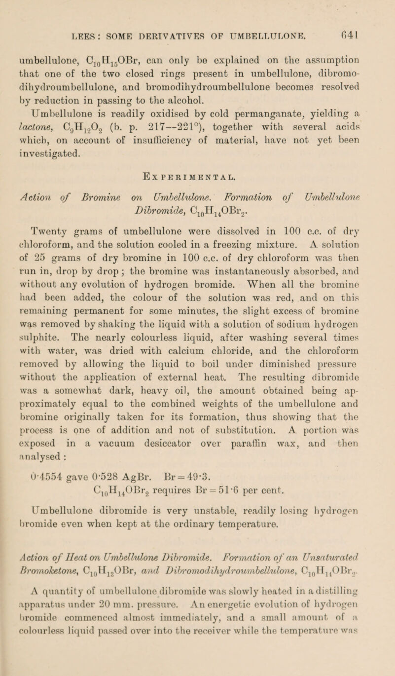 umbellulone, C10H15OBr, can only be explained on the assumption that one of the two closed rings present in umbellulone, dibromo- dihydroumbellulone, and bromodihydroumbellulone becomes resolved by reduction in passing to the alcohol. Umbellulone is readily oxidised by cold permanganate, yielding a lactone, C()H1.,02 (b. p. 217—221°), together with several acids which, on account of insufficiency of material, have not yet been investigated. Experimental. Action of Bromine on Umbellulone. Formation of Umbellulone Dibromide, C10H14OBr2. Twenty grams of umbellulone were dissolved in 100 c.c. of dry chloroform, and the solution cooled in a freezing mixture. A solution of 25 grams of dry bromine in 100 c.c. of dry chloroform was then run in, drop by drop ; the bromine was instantaneously absorbed, and without any evolution of hydrogen bromide. When all the bromine had been added, the colour of the solution was red, and on this remaining permanent for some minutes, the slight excess of bromine was removod by shaking the liquid with a solution of sodium hydrogen sulphite. The nearly colourless liquid, after washing several times with water, was dried with calcium chloride, and the chloroform removed by allowing the liquid to boil under diminished pressure without the application of external heat. The resulting dibromide was a somewhat dark, heavy oil, the amount obtained being ap¬ proximately equal to the combined weights of the umbellulone and bromine originally taken for its formation, thus showing that the process is one of addition and not of substitution. A portion was exposed in a vacuum desiccator over paraffin wax, and then analysed : 0 4554 gave 0‘528 AgBr. Br = 49*3. C10H14OBr2 requires Br = 51‘6 per cent. Umbellulone dibromide is very unstable, readily losing hydrogen bromide even when kept at the ordinary temperature. Action of Heaton Umbellulone Dibromide. Formation of an Unsaturated Bromohetone, C10iri2OBr, and Dibromodihydroumbellulone, C10H14OBr2. A quantity of umbellulone dibromide was slowly heated in a distilling apparatus under 20 mm. pressure. An energetic evolution of hydrogen bromide commenced almost immediately, and a small amount of a colourless liquid passed over into the receiver while the temperature was