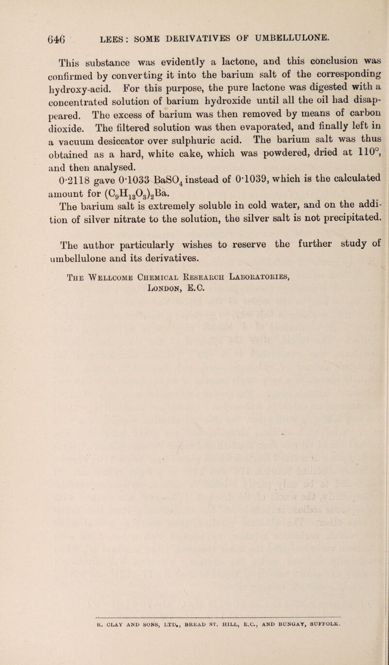 This substance was evidently a lactone, and this conclusion was confirmed by converting it into the barium salt of the corresponding hydroxy-acid. For this purpose, the pure lactone was digested with a concentrated solution of barium hydroxide until all the oil had disap¬ peared. The excess of barium was then removed by means of carbon dioxide. The filtered solution was then evaporated, and finally left in a vacuum desiccator over sulphuric acid. The barium salt was thus obtained as a hard, white cake, which was powdered, dried at 110°, and then analysed. 02118 gave 0T033 BaS04 instead of 0-1039, which is the calculated amount for (C9H1303)2Ba. The barium salt is extremely soluble in cold water, and on the addi¬ tion of silver nitrate to the solution, the silver salt is not precipitated. The author particularly wishes to reserve the further study of umbellulone and its derivatives. The Wellcome Chemical Research Labokatories, London, E.C. R. CLAY AND SONS, LTD,, BREAD ST. HILL, E.C., AND BUNGAY, SUFFOLK.