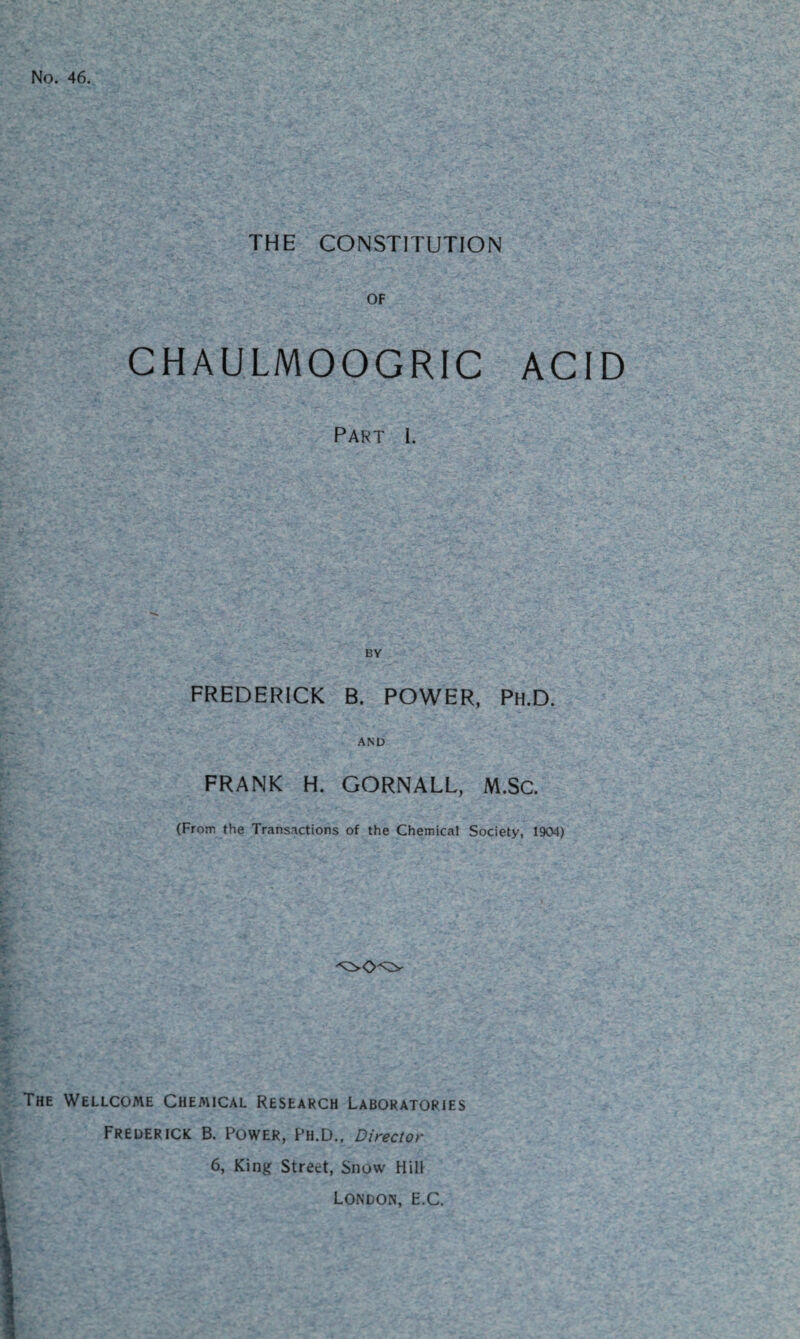 No. 46. THE CONSTITUTION OF CHAULMOOGRIC ACID Part I. BY FREDERICK B. POWER, Ph.D. AND FRANK H. GORNALL, M.SC. (From the Transactions of the Chemical Society, 1904) The Wellcome Chemical Research Laboratories Frederick B. Power, Ph.D., Director 6, King Street, Snow Hill London, E.C.