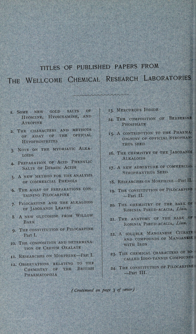 TITLES OF PUBLISHED PAPERS FROM The Wellcome Chemical Research Laboratories 1. Some new gold salts of Hyoscine, Hyoscyamine, and Atropine 2. The characters and methods of assay of the official Hypophosphites 3. Note on the mydriatic Alka¬ loids 4. Preparation of Acid Phenylic Salts of Dibasic Acids 5. A NEW METHOD FOR THE ANALYSIS OF COMMERCIAL PHENOLS 6. The assay of preparations con¬ taining Pilocarpine 7. Pilocarpine and the alkaloids of Jaborandi Leaves 8. A NEW GLUCOSIDE FROM WlLLOW Bark , 9. The constitution OF Pilocarpine Part I. 10. The composition and determina¬ tion of Cerium Oxalate 11. Researches on Morphine—Part I. 12. Observations relating to the Chemistry of the British Pharmacopoeia 13. Mercurous Iodide 14. The composition of Berberine Phosphate 15. A CONTRIBUTION TO THE PHARMA¬ COGNOSY OF OFFICIAL STROPHAN- THUS SEED 16. The chemistry of the Jaborandi Alkaloids 17. A new admixture of commercial Strophanthus Seed 18. Researches on Morphine—Part II. 19. The constitution of Pilocarpine —Part II. 20. The chemistry of the bark of Robinia Pseud-acacia, Linn. 21. The anatomy of the bark of Robinia Pseud-acacia, Linn. 22. A soluble Manganese. Citrate: AND COMPOUNDS OF MANGANESE: with Iron 23. The chemical characters of so- j CALLED IODO-TANNIN COMPOUNDS | 24. The constitution of Pilocarpine: —Part III. (Continued on page 3 of cover)