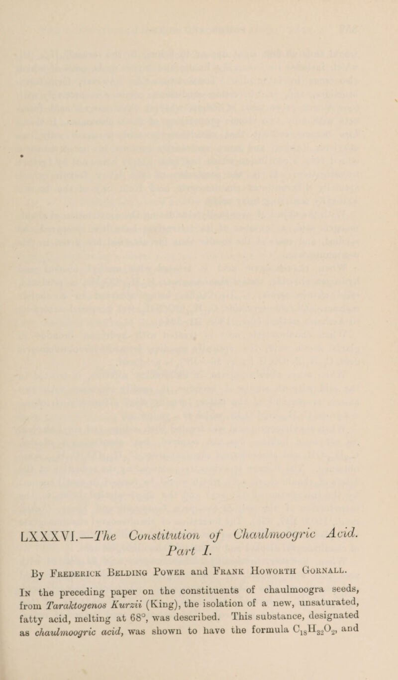 F .XXXVI—The, Constitution of Chaulmooyric Acid. Part I. By Frederick Belding Power and Frank Howorth Gornall. In the preceding paper on the constituents of chaulmoogra seeds, from Taraktogenos Kurzii (King), the isolation of a new, unsaturated, fatty acid, melting at 68°, was described. This substance, designated as chaulmoogric acid, was shown to have the formula G181I32G2, and