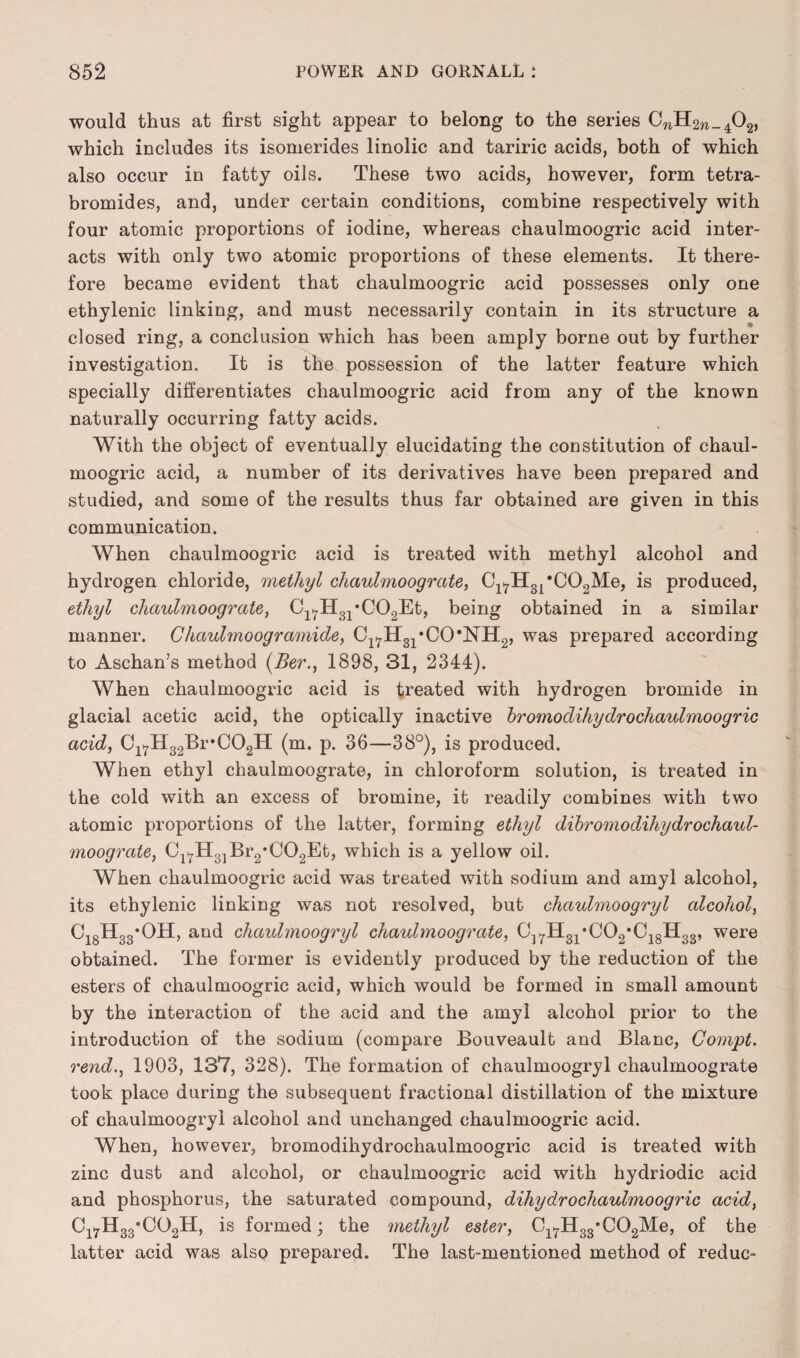 would thus at first sight appear to belong to the series CnH2W_402, which includes its isomerides linolic and tariric acids, both of which also occur in fatty oils. These two acids, however, form tetra- bromides, and, under certain conditions, combine respectively with four atomic proportions of iodine, whereas chaulmoogric acid inter¬ acts with only two atomic proportions of these elements. It there¬ fore became evident that chaulmoogric acid possesses only one ethylenic linking, and must necessarily contain in its structure a closed ring, a conclusion which has been amply borne out by further investigation. It is the possession of the latter feature which specially differentiates chaulmoogric acid from any of the known naturally occurring fatty acids. With the object of eventually elucidating the constitution of chaul¬ moogric acid, a number of its derivatives have been prepared and studied, and some of the results thus far obtained are given in this communication. When chaulmoogric acid is treated with methyl alcohol and hydrogen chloride, methyl chaulmoograte, Cl7H31*C02Me, is produced, ethyl chaulmoograte, C1^H31,C02Et, being obtained in a similar manner. Chaulmoogramide, Cl7H31*CO*NH2, was prepared according to Aschan’s method (Ber., 1898, 31, 2344). When chaulmoogric acid is treated with hydrogen bromide in glacial acetic acid, the optically inactive bromodihydrochaulmoogric acid, Cl7H32Br#C02H (m. p. 36—38°), is produced. When ethyl chaulmoograte, in chloroform solution, is treated in the cold with an excess of bromine, it readily combines with two atomic proportions of the latter, forming ethyl dibromodihydrochaul- moograte, C1^H31Br2*C02Et, which is a yellow oil. When chaulmoogric acid was treated with sodium and amyl alcohol, its ethylenic linking was not resolved, but chctulmoogryl alcohol, C18H33*OH, and chaulmoogryl chaulmoograte, C]7H31*C02*C18H33, were obtained. The former is evidently produced by the reduction of the esters of chaulmoogric acid, which would be formed in small amount by the interaction of the acid and the amyl alcohol prior to the introduction of the sodium (compare Bouveault and Blanc, Compt. rend., 1903, 137, 328). The formation of chaulmoogryl chaulmoograte took place during the subsequent fractional distillation of the mixture of chaulmoogryl alcohol and unchanged chaulmoogric acid. When, however, bromodihydrochaulmoogric acid is treated with zinc dust and alcohol, or chaulmoogric acid with hydriodic acid and phosphorus, the saturated compound, dihydrochaulmoogric acid, C17H 33*C02H, is formed; the methyl ester, C^H^'CC^Me, of the latter acid was also prepared. The last-mentioned method of reduc-