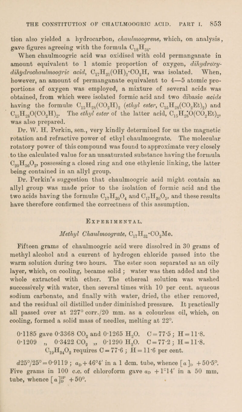 tion also yielded a hydrocarbon, chaulmoogrene, which, on analysis, gave figures agreeing with the formula C18H34. When chaulmoogric acid was oxidised with cold permanganate in amount equivalent to 1 atomic proportion of oxygen, dihydro'xy- dihydrochaulmoogric acid, Cl7H31(0H)2*C02H, was isolated. When, however, an amount of permanganate equivalent to 4—5 atomic pro¬ portions of oxygen was employed, a mixture of several acids was obtained, from which were isolated formic acid and two dibasic acids having the formulae C15H28(C02H)2 (ethyl ester, C15H28(C02Et)2) and C15H280(C02H)2. The ethyl ester of the latter acid, C15H280(C02Et)2, was also prepared. Dr. W. H. Perkin, sen., very kindly determined for us the magnetic rotation and refractive power of ethyl chaulmoograte. The molecular rotatory power of this compound was found to approximate very closely to the calculated value for an unsaturated substance having the formula C20H36O2, possessing a closed ring and one ethylenic linking, the latter being contained in an allyl group. Dr. Perkin’s suggestion that chaulmoogric acid might contain an allyl group was made prior to the isolation of formic acid and the two acids having the formulae Cl7H30O4 and Cl7H30O5, and these results have therefore confirmed the correctness of this assumption. Experimental. Methyl Chaulmoograte, Cl7H31*C02Me. Fifteen grams of chaulmoogric acid were dissolved in 30 grams of methyl alcohol and a current of hydrogen chloride passed into the warm solution during two hours. The ester soon separated as an oily layer, which, on cooling, became solid ; water was then added and the whole extracted with ether. The ethereal solution was washed successively with water, then several times with 10 per cent, aqueous sodium carbonate, and finally with water, dried, the ether removed, and the residual oil distilled under diminished pressure. It practically all passed over at 227° corr./20 mm. as a colourless oil, which, on cooling, formed a solid mass of needles, melting at 22°. 0-1185 gave 0-3368 C02 and 0*1265 H20. C = 77’5; H = ll-8. 0-1209 „ 0-3422 C02 „ 0*1290 H20. C = 77*2 ; H= 11*8. C19H3402 requires C = 77*6 ; H= 11*6 per cent. d25°/25° = 0*9119 ; aD + 46°4/ina 1 dcm. tube, whence [a]D +50-5°. Five grams in 100 c.c. of chloroform gave an +lc14' in a 50 mm, tube, whence [a]JJ' +50°.