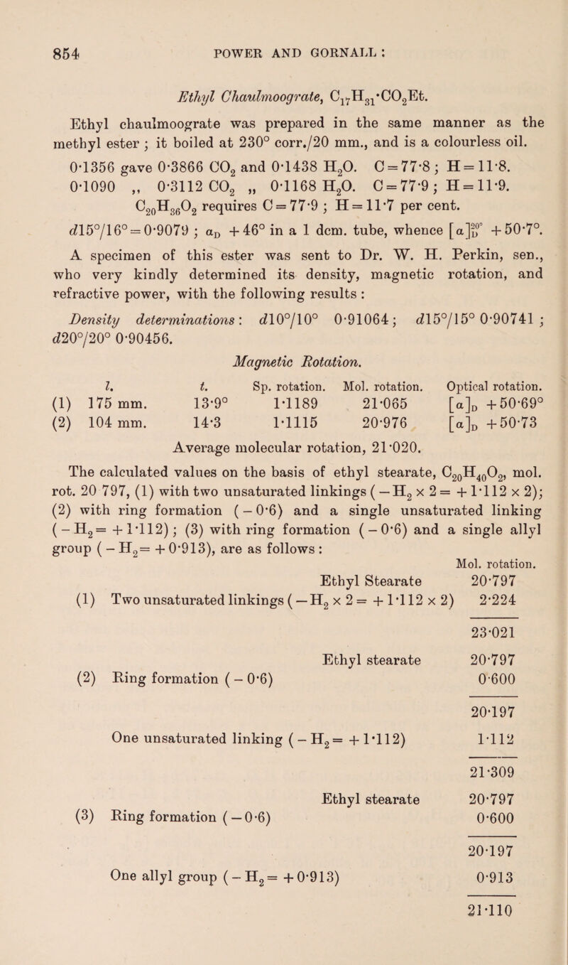 Ethyl Ghaulmoograte, C1^H31*C02Et. Ethyl chaulmoograte was prepared in the same manner as the methyl ester ; it boiled at 230° corr./20 mm., and is a colourless oil. 0T356 gave 0*3866 002 and 0T438 H20. C = 77*8; H=ll*8. 0*1090 „ 0*3112 C02 „ 0*1168 H20. C = 77*9; H = 11*9. C20H36O2 requires C = 77*9 ; 11 = 11 *7 per cent. dl5°/l 6° = 0*9079 ; aD +46° in a 1 dcm. tube, whence [a]i,0° +50*7°. A specimen of this ester was sent to Dr. W. H. Perkin, sen., who very kindly determined its density, magnetic rotation, and refractive power, with the following results : Density determinations'. <710°/10° 0*91064; <715°/15° 0*90741 ; d20°/20° 0*90456. Magnetic Rotation. 1. t. Sp. rotation. Mol. rotation. Optical rotation. (1) 175 mm. 13*9° 1*1189 21*065 [a]D +50*69° (2) 104 mm. 14*3 1*1115 20*976 [a]D +50*73 Average molecular rotation, 21*020. The calculated values on the basis of ethyl stearate, C20H40O2, mol. rot. 20 797, (1) with two unsaturated linkings ( — H2 x 2 = + 1*112 x 2); (2) with ring formation (- 0*6) and a single unsaturated linking (-H2 = +1*112); (3) with ring formation (-0*6) and a single allyl group ( - H2= + 0*913), are as follows : Mol. rotation. Ethyl Stearate 20*797 (1) Two unsaturated linkings ( — H2 x 2 =+1*112 x 2) 2*224 23*021 Ethyl stearate 20*797 (2) Ping formation ( - 0*6) 0*600 20*197 One unsaturated linking ( - H2= + 1*112) 1*112 21*309 Ethyl stearate 20*797 (3) Ring formation (— 0*6) 0*600 20*197 One allyl group (-H2= + 0*913) 0*913 21*110