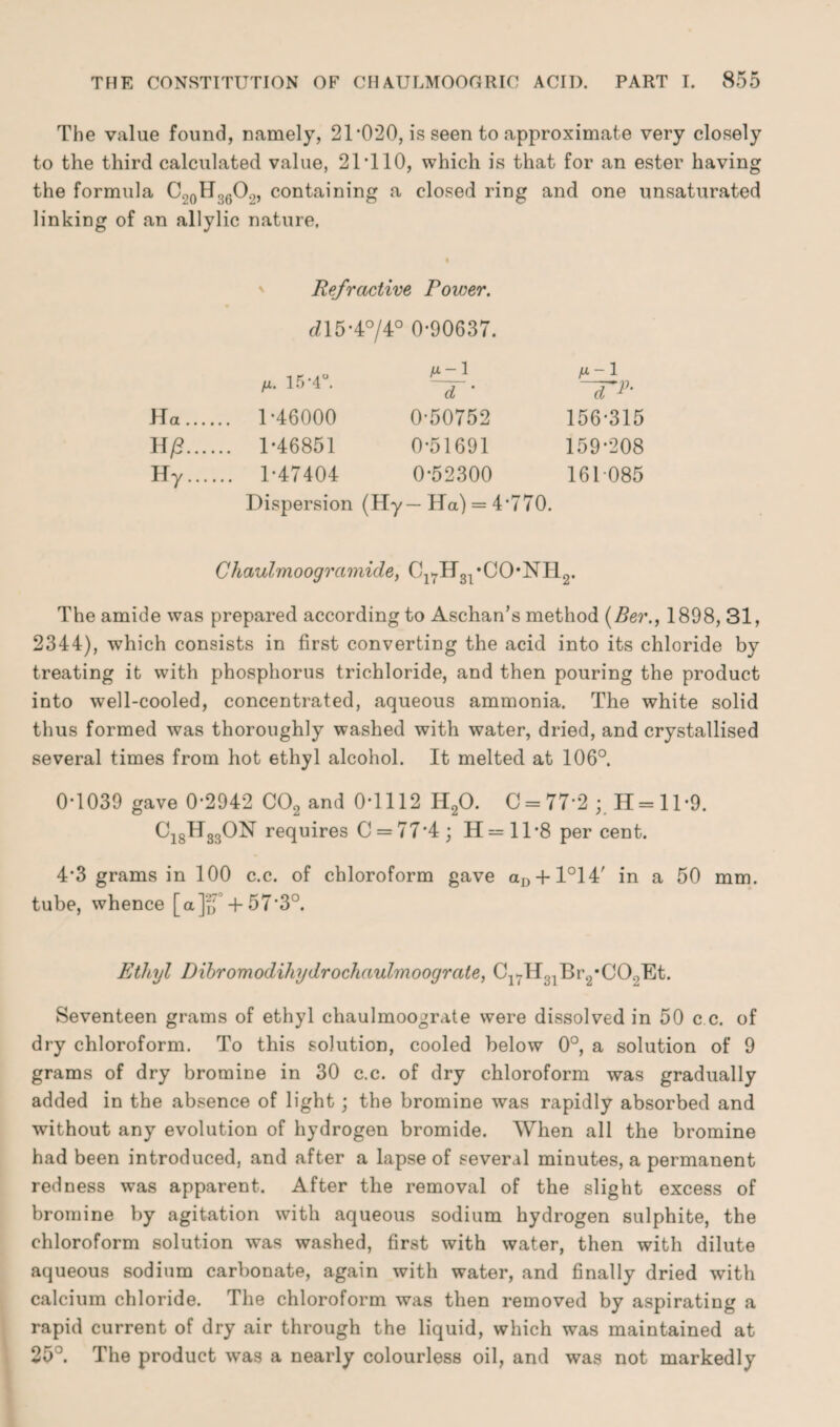 The value found, namely, 21‘020, is seen to approximate very closely to the third calculated value, 21T10, which is that for an ester having the formula C20H36O2, containing a closed ring and one unsaturated linking of an allylic nature. Refractive Rower. tn5-4°/4° 0-90637. H. 15-4°. 1 d ' ~TR Ha. . 1-46000 0-50752 156-315 H/?. ,. 1-46851 0-51691 159-208 Hr. .. 1-47404 0-52300 161085 Dispersion (Hy—Ha) = 4*770. Chaulmoogr amide, Ol7H31 *CO*NH2. The amide was prepared according to Aschan’s method (Ber., 1898, 31, 2344), which consists in first converting the acid into its chloride by treating it with phosphorus trichloride, and then pouring the product into well-cooled, concentrated, aqueous ammonia. The white solid thus formed was thoroughly washed with water, dried, and crystallised several times from hot ethyl alcohol. It melted at 106°. 0-1039 gave 0-2942 C02 and 0-1112 H20. 0 = 77-2 ; H = ll-9. CjgHgsON requires 0 = 77*4; H = ll*8 per cent. 4*3 grams in 100 c.c. of chloroform gave aD + l°14' in a 50 mm. tube, whence [a]‘ff + 57*3°. Ethyl Dibromodihydrochaulmoograte, C^H^BtyCO^Et. Seventeen grams of ethyl chaulmoograte were dissolved in 50 c c. of dry chloroform. To this solution, cooled below 0°, a solution of 9 grams of dry bromine in 30 c.c. of dry chloroform was gradually added in the absence of light; the bromine was rapidly absorbed and -without any evolution of hydrogen bromide. When all the bromine had been introduced, and after a lapse of several minutes, a permanent redness was apparent. After the removal of the slight excess of bromine by agitation with aqueous sodium hydrogen sulphite, the chloroform solution was washed, first with water, then with dilute aqueous sodium carbonate, again with water, and finally dried with calcium chloride. The chloroform was then removed by aspirating a rapid current of dry air through the liquid, which was maintained at 25°. The product was a nearly colourless oil, and was not markedly