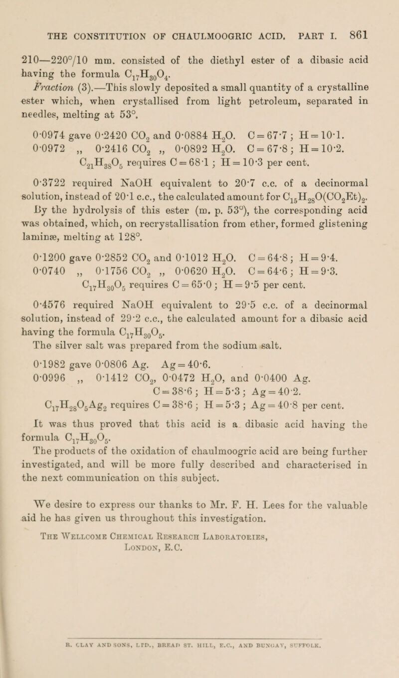 210—220°/10 mm. consisted of the diethyl ester of a dibasic acid having the formula Cl7H30O4. Fraction (3).—This slowly deposited a small quantity of a crystalline ester which, when crystallised from light petroleum, separated in needles, melting at 53°. 0-0974 gave 0*2420 C02 and 0*0884 H20. C = 67*7; H=10*l. 0-0972 „ 0-2416 C02 „ 0*0892 H20. C = 67*8 ; H= 10*2. C21H3s05 requires C = 68T ; H = 10’3 per cent. 0’3722 required NaOH equivalent to 20‘7 c.c. of a decinormal solution, instead of 20*1 c.c., the calculated amount for C15H280(C02Et)2, By the hydrolysis of this ester (m. p. 53°), the corresponding acid was obtained, which, on recrystallisation from ether, formed glistening laminae, melting at 128°. 0-1200 gave 0*2852 C02 and 0*1012 H20. C = 64-8; H = 9*4. 0-0740 „ 0-1756 C02 „ 0-0620 H20. C = 64*6; H = 9*3. Cl7H30O5 requires C = 65*0; H = 9*5 per cent. 0-4576 required NaOH equivalent to 29*5 c.c. of a decinormal solution, instead of 29*2 c.c., the calculated amount for a dibasic acid having the formula Cl7H30O5. The silver salt was prepared from the sodium salt. 0*1982 gave 0*0806 Ag. Ag = 40*6. 0-0996 „ 0-1412 C02, 0*0472 H20, and 0*0400 Ag. C = 38-6; H = 5*3 ; Ag = 40*2. Cl7H2805Ag2 requires C = 38*6 ; H = 5*3 ; Ag = 40*8 per cent. It was thus proved that this acid is a dibasic acid having the formula Cl7H30O5. The products of the oxidation of chaulmoogric acid are being further investigated, and will be more fully described and characterised in the next communication on this subject. We desire to express our thanks to Mr. F. H. Lees for the valuable aid he has given us throughout this investigation. Tiie Wellcome Chemical Research Laboratories, London, E.C. R. CLAY AND SONS, LTD., BREAD ST. HILL, E.C., AND BUNCAY, SUFFOLK.