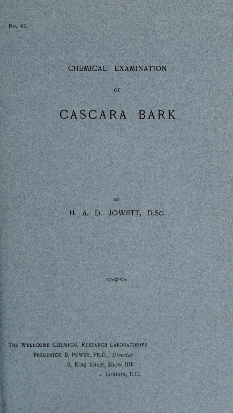 No. 47. CHEMICAL EXAMINATION OF CASCARA BARK BY H. A. D. JOWETT, D.Sc. The Wellcome Chemical Research Laboratories Frederick B. Power, Ph.D., Director 6, King Street, Snow Hill . London, E.C.