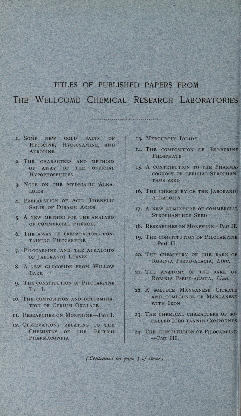 TITLES OF PUBLISHED PAPERS FROM The Wellcome Chemical Research Laboratories 1. Some new gold salts of Hyoscine, Hyoscyamine, and Atropine 2. The characters and methods OF assay of the official Hypophosphites 3. Note on the mydriatic Alka¬ loids 4. Preparation of Acid Phenyi.ic Salts of Dibasic Acids 5. A new method for the analysis of commercial Phenols 6. The assay of preparations con¬ taining Pilocarpine 7. Pilocarpine and the alkaloids of Jaborandi Leaves 8. A NEW GLUCOSIDE FROM WlLLOW , Bark 9. The constitution of Pilocarpine Part I. 10. The composition and determina¬ tion of Cerium Oxalate 11. Researches on Morphine—Part I. 12. Observations relating to the Chemistry of the British Pharmacopceia yCv 13. Mercurous Iodide 14. The composition of Berberine Phosphate 15. A contribution to the Pharma¬ cognosy of official Strophan- thus seed ;c;: 16. The chemistry of the Jaborandi Alkaloids 17. A new admixture of commercial Strophanthus Seed 18. Researches on Morphine—Part II. 19. The constitution of Pilocarpine —Part II. 20. The chemistry of the bark of Robinia Pseud-acacia, Linn. 21. The anatomy of the bark of Robinia Pseud-acacia, Linn. 22. A soluble Manganese Citrate and compounds of Manganese with Iron 23. The chemical characters of so- called Iodo-tannin Compounds 24. The constitution of Pilocarpine —Part III. ( Continued on page 3 of cover)