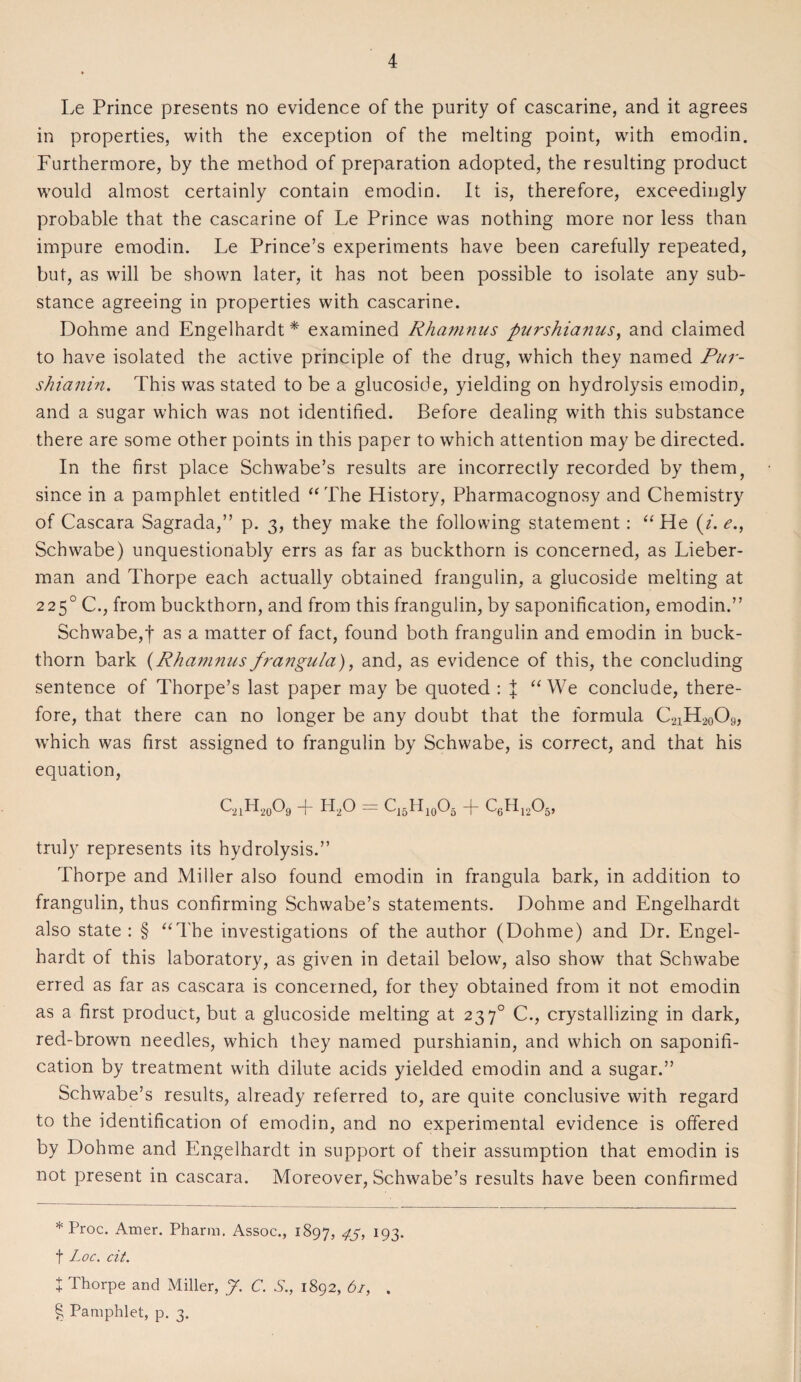 Le Prince presents no evidence of the purity of cascarine, and it agrees in properties, with the exception of the melting point, with emodin. Furthermore, by the method of preparation adopted, the resulting product would almost certainly contain emodin. It is, therefore, exceedingly probable that the cascarine of Le Prince was nothing more nor less than impure emodin. Le Prince’s experiments have been carefully repeated, but, as will be shown later, it has not been possible to isolate any sub¬ stance agreeing in properties with cascarine. Dohme and Engelhardt* * * § examined Rhamnus purshianus, and claimed to have isolated the active principle of the drug, which they named Pur- shianin. This was stated to be a glucoside, yielding on hydrolysis emodin, and a sugar which was not identified. Before dealing with this substance there are some other points in this paper to which attention may be directed. In the first place Schwabe’s results are incorrectly recorded by them, since in a pamphlet entitled “ The History, Pharmacognosy and Chemistry of Cascara Sagrada,” p. 3, they make the following statement: “He (2. e., Schwabe) unquestionably errs as far as buckthorn is concerned, as Lieber- man and Thorpe each actually obtained frangulin, a glucoside melting at 2250 C., from buckthorn, and from this frangulin, by saponification, emodin.” Schwabe,t as a matter of fact, found both frangulin and emodin in buck¬ thorn bark (Rhamnus frangula), and, as evidence of this, the concluding sentence of Thorpe’s last paper may be quoted : | “We conclude, there¬ fore, that there can no longer be any doubt that the formula C2iH20O9, which was first assigned to frangulin by Schwabe, is correct, and that his equation, QnH20o9 t h2o = c15h10o5 t CcH1205, truly represents its hydrolysis.” Thorpe and Miller also found emodin in frangula bark, in addition to frangulin, thus confirming Schwabe’s statements. Dohme and Engelhardt also state : § “The investigations of the author (Dohme) and Dr. Engel¬ hardt of this laboratory, as given in detail below, also show that Schwabe erred as far as cascara is concerned, for they obtained from it not emodin as a first product, but a glucoside melting at 23 70 C., crystallizing in dark, red-brown needles, which they named purshianin, and which on saponifi¬ cation by treatment with dilute acids yielded emodin and a sugar.” Schwabe’s results, already referred to, are quite conclusive with regard to the identification of emodin, and no experimental evidence is offered by Dohme and Engelhardt in support of their assumption that emodin is not present in cascara. Moreover, Schwabe’s results have been confirmed * Proc. Amer. Pharin. Assoc., 1897, 45> 193. f Loc. cit. t Thorpe and Miller, J. C. S., 1892, 61, . § Pamphlet, p. 3.