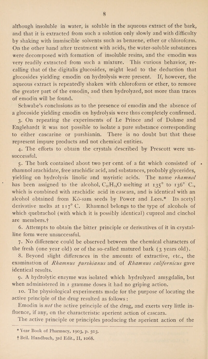 although insoluble in water, is soluble in the aqueous extract of the bark, and that it is extracted from such a solution only slowly and with difficulty by shaking with immiscible solvents such as benzene, ether or chloroform. On the other hand after treatment with acids, the water-soluble substances were decomposed with formation of insoluble resins, and the emodin was very readily extracted from such a mixture. This curious behavior, re¬ calling that of the digitalis glucosides, might lead to the deduction that glucosides yielding emodin on hydrolysis were present. If, however, the aqueous extract is repeatedly shaken with chloroform or ether, to remove the greater part of the emodin, and then hydrolyzed, not more than traces of emodin will be found. Schwabe’s conclusions as to the presence of emodin and the absence of a glucoside yielding emodin on hydrolysis were thus completely confirmed. 3. On repeating the experiments of Le Prince and of Dohme and Englehardt it was not possible to isolate a pure substance corresponding to either cascarine or purshianin. There is no doubt but that these represent impure products and not chemical entities. 4. The efforts to obtain the crystals described by Prescott were un¬ successful. 5. The bark contained about two per cent, of a fat which consisted of * rhamnol arachidate, free arachidic acid, and substances, probably glycerides, yielding on hydrolysis linolic and myristic acids. The name rhamnol has been assigned to the alcohol, C20H:s4O melting at 1350 to 136° C., which is combined with arachidic acid in cascara, and is identical with an alcohol obtained from Kd-sam seeds by Power and Lees.* Its acetyl derivative melts at 1170 C. Rhamnol belongs to the type of alcohols of which quebrachol (with which it is possibly identical) cupreol and cinchol are members.f 6. Attempts to obtain the bitter principle or derivatives of it in'Crystal¬ line form were unsuccessful. 7. No difference could be observed between the chemical characters of the fresh (one year old) or of the so-called matured bark (3 years old). 8. Beyond slight differences in the amounts of extractive, etc., the examination of Rhamnus purshianus and of Rhamnus californicus gave identical results. 9. A hydrolytic enzyme was isolated which hydrolyzed amygdalin, but when administered in 1 gramme doses it had no griping action. 10. The physiological experiments made for the purpose of locating the active principle of the drug resulted as follows : Emodin is not the active principle of the drug, and exerts very little in¬ fluence, if any, on the characteristic aperient action of cascara. 1 he active principle or principles producing the aperient action of the * \ ear Book of Pharmacy, 1903, p. ^03. fBeil. Handbuch, 3rd Edit., II, 1068.