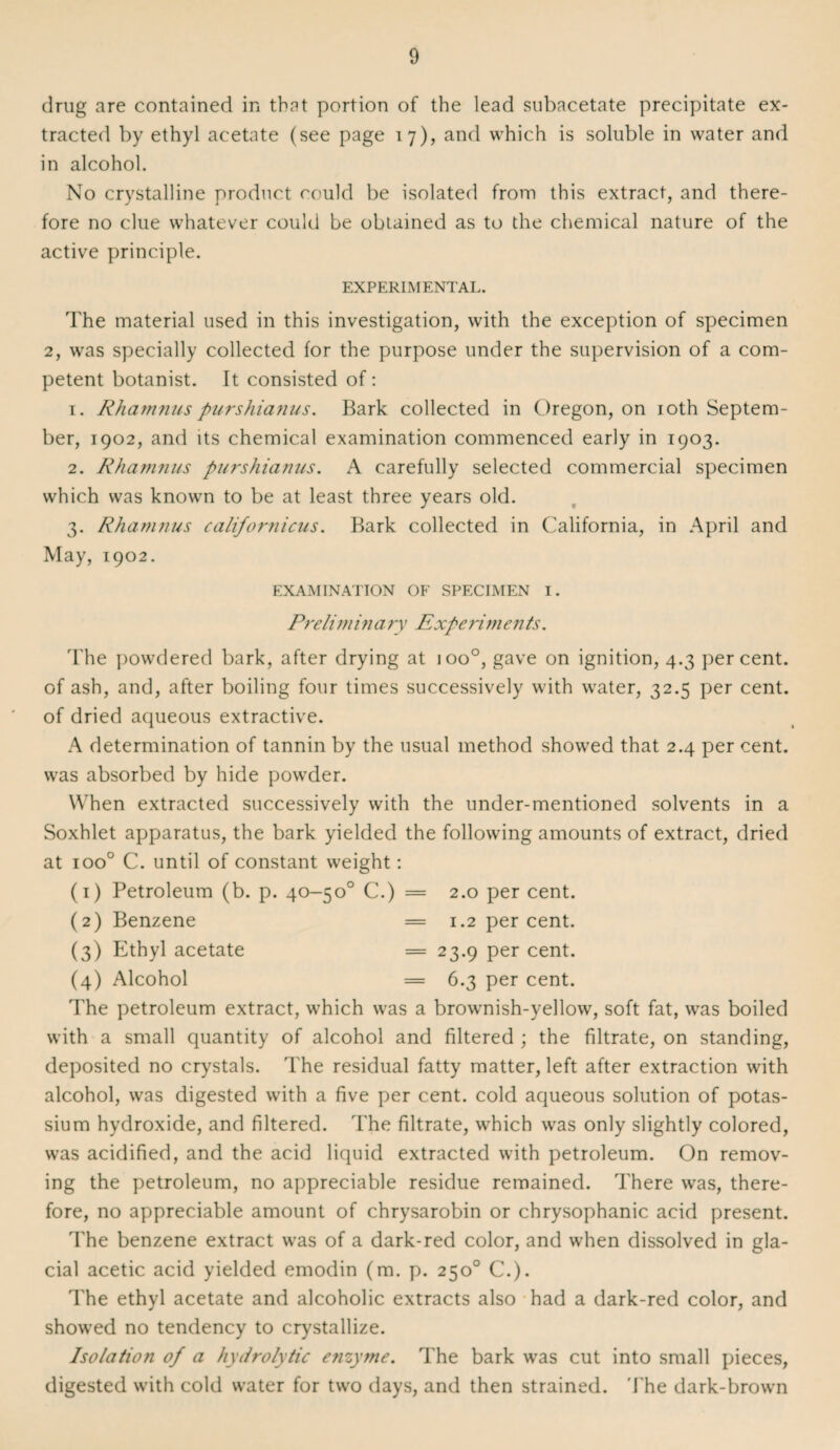 drug are contained in that portion of the lead subacetate precipitate ex¬ tracted by ethyl acetate (see page 17), and which is soluble in water and in alcohol. No crystalline product could be isolated from this extract, and there¬ fore no clue whatever could be obtained as to the chemical nature of the active principle. EXPERIMENTAL. The material used in this investigation, with the exception of specimen 2, was specially collected for the purpose under the supervision of a com¬ petent botanist. It consisted of: 1. Rhamnus purshianus. Bark collected in Oregon, on 10th Septem¬ ber, 1902, and its chemical examination commenced early in 1903. 2. Rhamnus purshianus. A carefully selected commercial specimen which was known to be at least three years old. 3. Rhamnus californicus. Bark collected in California, in April and May, 1902. EXAMINATION OF SPECIMEN I. Prelim in a ry Expe rim e n ts. The powdered bark, after drying at ioo°, gave on ignition, 4.3 percent, of ash, and, after boiling four times successively with water, 32.5 per cent, of dried aqueous extractive. A determination of tannin by the usual method showed that 2.4 per cent, was absorbed by hide powder. When extracted successively with the under-mentioned solvents in a Soxhlet apparatus, the bark yielded the following amounts of extract, dried at ioo° C. until of constant weight: (1) Petroleum (b. p. 40-5o° C.) = 2.0 per cent. (2) Benzene = 1.2 per cent. (3) Ethyl acetate = 23.9 per cent. (4) Alcohol = 6.3 per cent. The petroleum extract, which was a brownish-yellow, soft fat, was boiled with a small quantity of alcohol and filtered ; the filtrate, on standing, deposited no crystals. The residual fatty matter, left after extraction with alcohol, was digested with a five per cent, cold aqueous solution of potas¬ sium hydroxide, and filtered. The filtrate, which was only slightly colored, was acidified, and the acid liquid extracted with petroleum. On remov¬ ing the petroleum, no appreciable residue remained. There was, there¬ fore, no appreciable amount of chrysarobin or chrysophanic acid present. The benzene extract was of a dark-red color, and when dissolved in gla¬ cial acetic acid yielded emodin (m. p. 250° C.). The ethyl acetate and alcoholic extracts also had a dark-red color, and showed no tendency to crystallize. Isolation of a hydrolytic enzyme. The bark was cut into small pieces, digested with cold water for two days, and then strained. The dark-brown