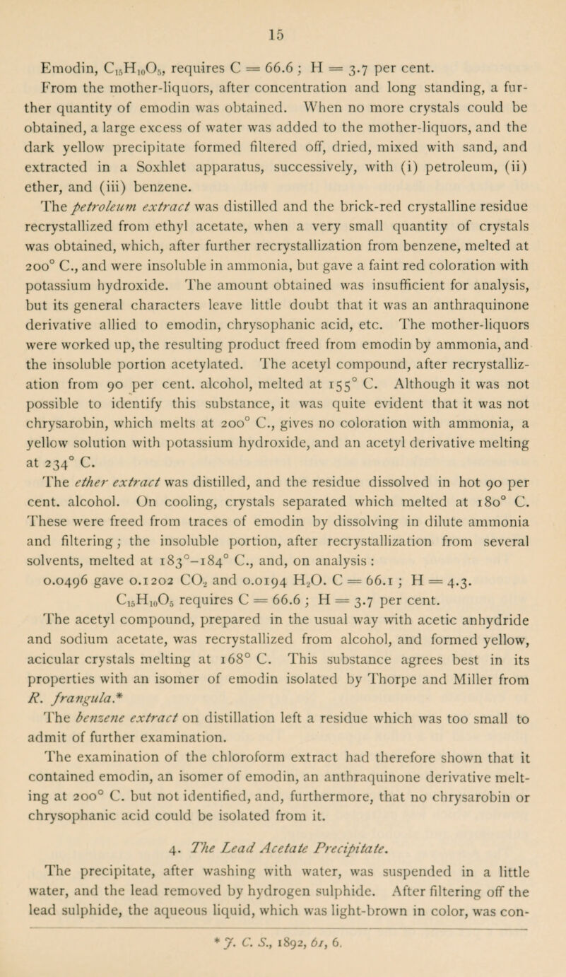 Emodin, C16H10O5, requires C = 66.6 ; H = 3.7 per cent. From the mother-liquors, after concentration and long standing, a fur¬ ther quantity of emodin was obtained. When no more crystals could be obtained, a large excess of water was added to the mother-liquors, and the dark yellow precipitate formed filtered off, dried, mixed with sand, and extracted in a Soxhlet apparatus, successively, with (i) petroleum, (ii) ether, and (iii) benzene. The petroleum extract was distilled and the brick-red crystalline residue recrystallized from ethyl acetate, when a very small quantity of crystals was obtained, which, after further recrystallization from benzene, melted at 200° C., and were insoluble in ammonia, but gave a faint red coloration with potassium hydroxide. The amount obtained was insufficient for analysis, but its general characters leave little doubt that it was an anthraquinone derivative allied to emodin, chrysophanic acid, etc. The mother-liquors were worked up, the resulting product freed from emodin by ammonia, and the insoluble portion acetylated. The acetyl compound, after recrystalliz¬ ation from 90 per cent, alcohol, melted at 1550 C. Although it was not •» possible to identify this substance, it was quite evident that it was not chrysarobin, which melts at 200° C., gives no coloration with ammonia, a yellow solution with potassium hydroxide, and an acetyl derivative melting at 2340 C. The ether extract was distilled, and the residue dissolved in hot 90 per cent, alcohol. On cooling, crystals separated which melted at 180° C. These were freed from traces of emodin by dissolving in dilute ammonia and filtering; the insoluble portion, after recrystallization from several solvents, melted at i83°-i84° C., and, on analysis : 0.0496 gave 0.1202 CO, and 0.0194 H,0. C = 66.1 ; H = 4.3. C15H10O5 requires C = 66.6 ; H = 3.7 per cent. The acetyl compound, prepared in the usual way with acetic anhydride and sodium acetate, was recrystallized from alcohol, and formed yellow, acicular crystals melting at 1680 C. This substance agrees best in its properties with an isomer of emodin isolated by Thorpe and Miller from R. frangula * The benzene extract on distillation left a residue which was too small to admit of further examination. The examination of the chloroform extract had therefore shown that it contained emodin, an isomer of emodin, an anthraquinone derivative melt¬ ing at 200° C. but not identified, and, furthermore, that no chrysarobin or chrysophanic acid could be isolated from it. 4. The Lead Acetate Precipitate. The precipitate, after washing with water, was suspended in a little water, and the lead removed by hydrogen sulphide. After filtering off the lead sulphide, the aqueous liquid, which was light-brown in color, was con- * 7. C. S., 1892, 6/, 6.