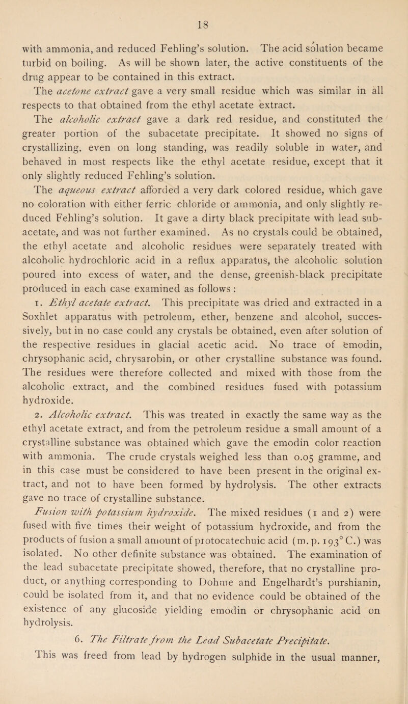 with ammonia, and reduced Fehling’s solution. The acid solution became turbid on boiling. As will be shown later, the active constituents of the drug appear to be contained in this extract. The acetone extract gave a very small residue which was similar in all respects to that obtained from the ethyl acetate extract. The alcoholic extract gave a dark red residue, and constituted the greater portion of the subacetate precipitate. It showed no signs of crystallizing, even on long standing, was readily soluble in water, and behaved in most respects like the ethyl acetate residue, except that it only slightly reduced Fehling’s solution. The aqueous extract afforded a very dark colored residue, which gave no coloration with either ferric chloride or ammonia, and only slightly re¬ duced Fehling’s solution. It gave a dirty black precipitate with lead sub¬ acetate, and was not further examined. As no crystals could be obtained, the ethyl acetate and alcoholic residues were separately treated with alcoholic hydrochloric acid in a reflux apparatus, the alcoholic solution poured into excess of water, and the dense, greenish-black precipitate produced in each case examined as follows : 1. Ethyl acetate extract. This precipitate was dried and extracted in a Soxhlet apparatus with petroleum, ether, benzene and alcohol, succes¬ sively, but in no case could any crystals be obtained, even after solution of the respective residues in glacial acetic acid. No trace of emodin, chrysophanic acid, chrysarobin, or other crystalline substance was found. The residues were therefore collected and mixed with those from the alcoholic extract, and the combined residues fused with potassium hydroxide. 2. Alcoholic extract. This was treated in exactly the same way as the ethyl acetate extract, and from the petroleum residue a small amount of a crystalline substance was obtained which gave the emodin color reaction with ammonia. The crude crystals weighed less than 0.05 gramme, and in this case must be considered to have been present in the original ex¬ tract, and not to have been formed by hydrolysis. The other extracts gave no trace of crystalline substance. Fusion with potassium hydroxide. The mixed residues (1 and 2) were fused with five times their weight of potassium hydroxide, and from the products of fusion a small amount of protocatechuic acid (m. p. i93°C.) was isolated. No other definite substance was obtained. The examination of the lead subacetate precipitate showed, therefore, that no crystalline pro¬ duct, or anything corresponding to Dohme and Engelhardt’s purshianin, could be isolated from it, and that no evidence could be obtained of the existence of any glucoside yielding emodin or chrysophanic acid on hydrolysis. 6. The Filtrate from the Lead Subacetate Precipitate. 1 his was freed from lead by hydrogen sulphide in the usual manner,