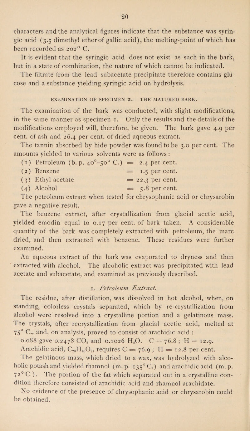 characters and the analytical figures indicate that the substance was syrin- gic acid (3.5 dimethyl ether of gallic acid), the melting-point of which has been recorded as 202° C. It is evident that the syringic acid does not exist as such in the bark, but in a state of combination, the nature of which cannot be indicated. The filtrate from the lead subacetate precipitate therefore contains glu cose and a substance yielding syringic acid on hydrolysis. EXAMINATION OF SPECIMEN 2. THE MATURED BARK. The examination of the bark was conducted, with slight modifications, in the same manner as specimen 1. Only the results and the details of the modifications employed will, therefore, be given. The bark gave 4.9 per cent, of ash and 26.4 per cent, of dried aqueous extract. The tannin absorbed by hide powder was found to be 3.0 percent. The amounts yielded to various solvents were as follows : (1) Petroleum (b. p. 40°~50o C.) = 2.4 per cent. (2) Benzene = 1.5 per cent. (3) Ethyl acetate = 22.3 per cent. (4) Alcohol = 5.8 per cent. The petroleum extract when tested for chrysophanic acid or chrysarobin gave a negative result. The benzene extract, after crystallization from glacial acetic acid, yielded emodin equal to 0.17 per cent, of bark taken. A considerable quantity of the bark was completely extracted with petroleum, the marc dried, and then extracted with benzene. These residues were further examined. An aqueous extract of the bark was evaporated to dryness and then ' extracted with alcohol. The alcoholic extract was precipitated with lead acetate and subacetate, and examined as previously described. 1. Petroleum Extract. The residue, after distillation, was dissolved in hot alcohol, when, on standing, colorless crystals separated, which by re-crystallization from alcohol were resolved into a crystalline portion and a gelatinous mass. The crystals, after recrystallization from glacial acetic acid, melted at 750 C., and, on analysis, proved to consist of arachidic acid : 0.088 gave 0.2478 CO, and 0.1026 H,0. C = 76.8 ; H = 12.9. Arachidic acid, C2oH400„ requires C = 76.9 ; H = 12.8 per cent. The gelatinous mass, which dried to a wax, was hydrolyzed with alco¬ holic potash and yielded rhamnol (m.p. i35°C.) and arachidic acid (m.p. 720 C.). The portion of the fat which separated out in a crystalline con¬ dition therefore consisted of arachidic acid and rhamnol arachidate. No evidence of the presence of chrysophanic acid or chrysarobin could be obtained.