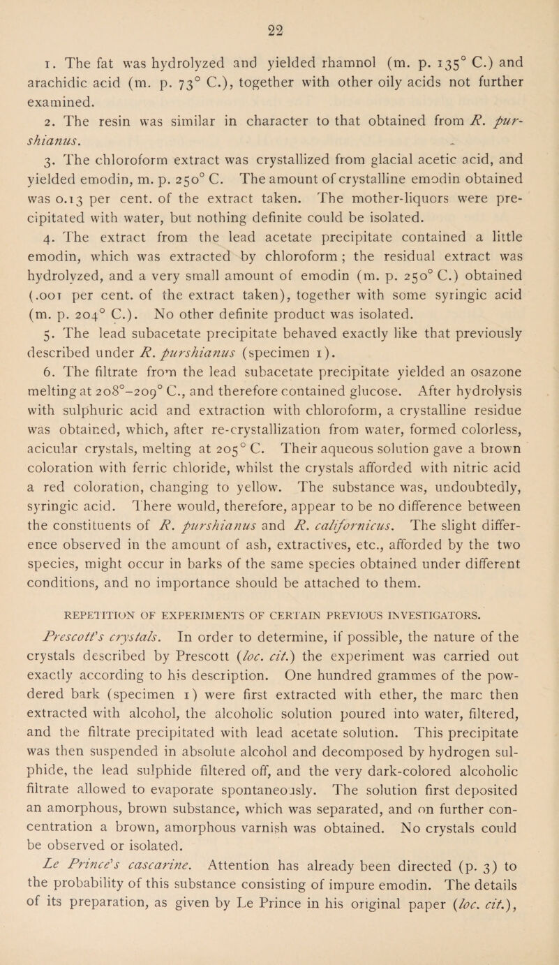 1. The fat was hydrolyzed and yielded rhamnol (m. p. 1350 C.) and arachidic acid (m. p. 730 C.), together with other oily acids not further examined. 2. The resin was similar in character to that obtained from R. pur- s hianus. 3. The chloroform extract was crystallized from glacial acetic acid, and yielded emodin, m. p. 250° C. The amount of crystalline emodin obtained was 0.13 per cent, of the extract taken. The mother-liquors were pre¬ cipitated with water, but nothing definite could be isolated. 4. The extract from the lead acetate precipitate contained a little emodin, which was extracted by chloroform ; the residual extract was hydrolyzed, and a very small amount of emodin (m. p. 250° C.) obtained (.oot per cent, of the extract taken), together with some syringic acid (m. p. 204° C.). No other definite product was isolated. 5. The lead subacetate precipitate behaved exactly like that previously described under R. purshianus (specimen 1). 6. The filtrate from the lead subacetate precipitate yielded an osazone melting at 2o8°-209° C., and therefore contained glucose. After hydrolysis with sulphuric acid and extraction with chloroform, a crystalline residue was obtained, which, after re-crystallization from water, formed colorless, acicular crystals, melting at 205 0 C. Their aqueous solution gave a brown coloration with ferric chloride, whilst the crystals afforded with nitric acid a red coloration, changing to yellow. The substance was, undoubtedly, syringic acid. There would, therefore, appear to be no difference between the constituents of R. purshianus and R. californicus. The slight differ¬ ence observed in the amount of ash, extractives, etc., afforded by the two species, might occur in barks of the same species obtained under different conditions, and no importance should be attached to them. REPETITION OF EXPERIMENTS OF CERTAIN PREVIOUS INVESTIGATORS. Prescott's crystals. In order to determine, if possible, the nature of the crystals described by Prescott foe. cit.) the experiment was carried out exactly according to his description. One hundred grammes of the pow¬ dered bark (specimen 1) were first extracted with ether, the marc then extracted with alcohol, the alcoholic solution poured into water, filtered, and the filtrate precipitated with lead acetate solution. This precipitate was then suspended in absolute alcohol and decomposed by hydrogen sul¬ phide, the lead sulphide filtered off, and the very dark-colored alcoholic filtrate allowed to evaporate spontaneously. The solution first deposited an amorphous, brown substance, which was separated, and on further con¬ centration a brown, amorphous varnish was obtained. No crystals could be observed or isolated. Le Prince's cascanne. Attention has already been directed (p. 3) to the probability of this substance consisting of impure emodin. The details of its preparation, as given by Le Prince in his original paper foe. cit.),