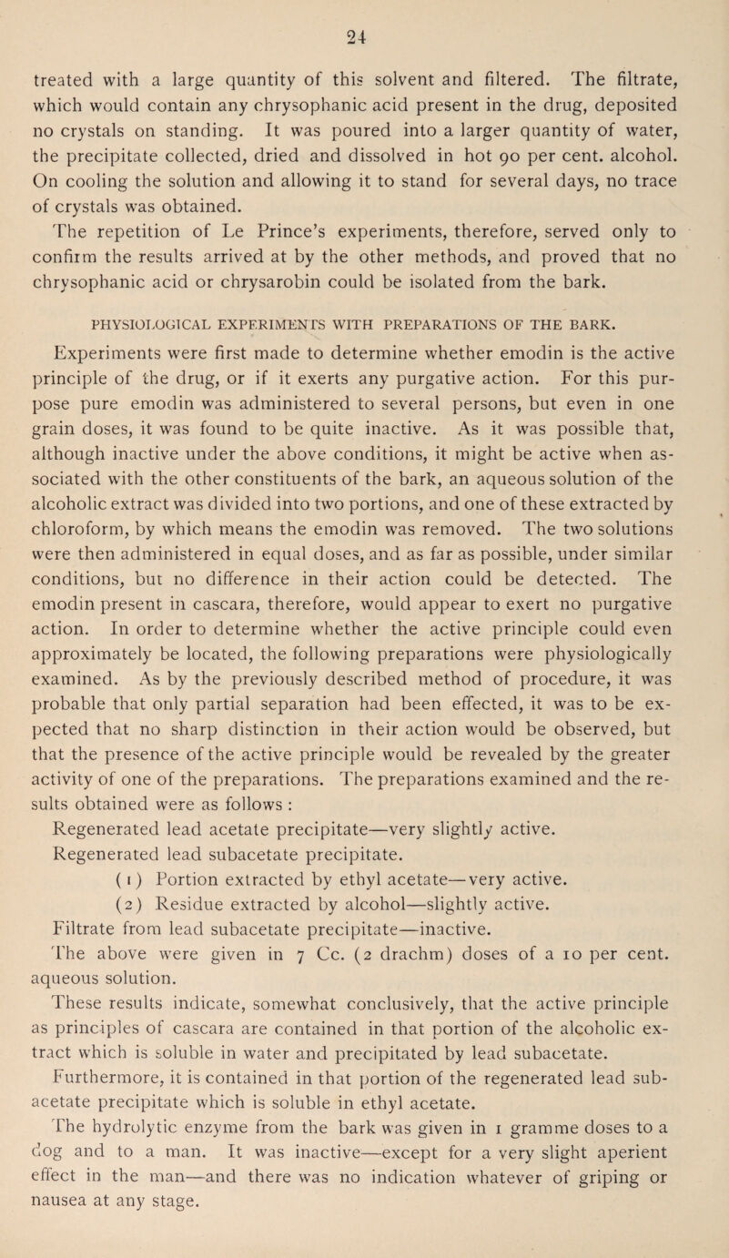 treated with a large quantity of this solvent and filtered. The filtrate, which would contain any chrysophanic acid present in the drug, deposited no crystals on standing. It was poured into a larger quantity of water, the precipitate collected, dried and dissolved in hot 90 per cent, alcohol. On cooling the solution and allowing it to stand for several days, no trace of crystals was obtained. The repetition of Le Prince’s experiments, therefore, served only to confirm the results arrived at by the other methods, and proved that no chrysophanic acid or chrysarobin could be isolated from the bark. PHYSIOLOGICAL EXPERIMENTS WITH PREPARATIONS OF THE BARK. Experiments were first made to determine whether emodin is the active principle of the drug, or if it exerts any purgative action. For this pur¬ pose pure emodin was administered to several persons, but even in one grain doses, it was found to be quite inactive. As it was possible that, although inactive under the above conditions, it might be active when as¬ sociated with the other constituents of the bark, an aqueous solution of the alcoholic extract was divided into two portions, and one of these extracted by chloroform, by which means the emodin was removed. The two solutions were then administered in equal doses, and as far as possible, under similar conditions, but no difference in their action could be detected. The emodin present in cascara, therefore, would appear to exert no purgative action. In order to determine whether the active principle could even approximately be located, the following preparations were physiologically examined. As by the previously described method of procedure, it was probable that only partial separation had been effected, it was to be ex¬ pected that no sharp distinction in their action would be observed, but that the presence of the active principle would be revealed by the greater activity of one of the preparations. The preparations examined and the re¬ sults obtained were as follows: Regenerated lead acetate precipitate—very slightly active. Regenerated lead subacetate precipitate. (1) Portion extracted by ethyl acetate—very active. (2) Residue extracted by alcohol—slightly active. Filtrate from lead subacetate precipitate—inactive. The above were given in 7 Cc. (2 drachm) doses of a 10 per cent, aqueous solution. These results indicate, somewhat conclusively, that the active principle as principles of cascara are contained in that portion of the alcoholic ex¬ tract which is soluble in water and precipitated by lead subacetate. Furthermore, it is contained in that portion of the regenerated lead sub¬ acetate precipitate which is soluble in ethyl acetate. The hydrolytic enzyme from the bark was given in 1 gramme doses to a dog and to a man. It was inactive—except for a very slight aperient effect in the man—and there was no indication whatever of griping or nausea at any stage.