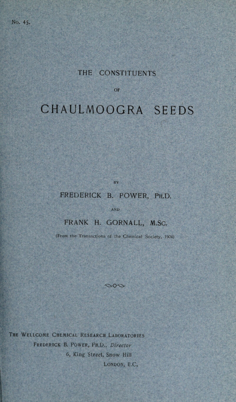 No. 45. THE CONSTITUENTS OF CHAULMOOGRA SEEDS BY FREDERICK B. POWER, Ph.D. AND FRANK H. GORNALL, M.Sc. (From the Transactions of the Chemical Society, 1904) The Wellcome Chemical Research Laboratories Frederick B. Power, Ph.D., Director 6, King Street, Snow Hill London, E.C.