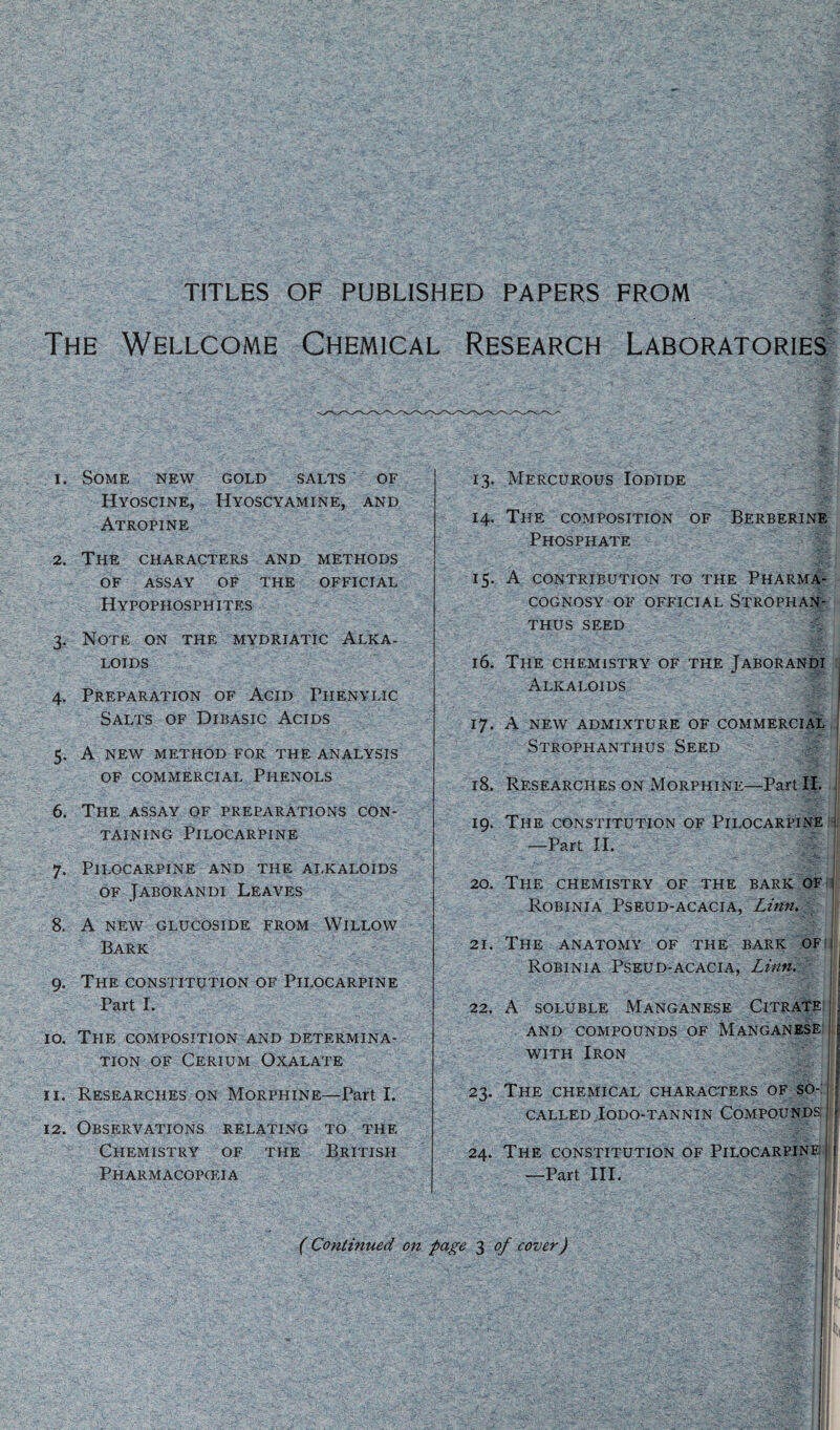 TITLES OF PUBLISHED PAPERS FROM The Wellcome Chemical Research Laboratories 1. Some new gold salts of Hyoscine, Hyoscyamine, and Atropine 2. The characters and methods of assay of the official Hypophosphites 3. Note on the mydriatic Alka¬ loids 4. Preparation of Acid Fhenylic Salts of Dibasic Acids 5. A new method for the analysis of commercial Phenols 6. The assay of preparations con¬ taining Pilocarpine 7. Pilocarpine and the alkaloids of Jaborandi Leaves 8. A NEW GLUCOSIDE FROM WlLLOW Bark 9. The constitution of Pilocarpine Part I. 10. The composition and determina¬ tion of Cerium Oxalate 11. Researches on Morphine—Part I. 12. Observations relating to the Chemistry of the British Pharmacopceia 13. Mercurous Iodide 14. The composition of Berberine Phosphate 15. A contribution to the Pharma¬ cognosy of official Strophan- THUS SEED 16. The chemistry of the Jaborandi Alkaloids 17. A new admixture of commercial Strophanthus Seed 18. Researches on Morphine—Part II. 19. The constitution of Pilocarpine —Part II. 20. The chemistry of the bark of Robinia Pseud-acacia, Linn. 21. The anatomy of the bark of Robinia Pseud-acacia, Linn. \ 22. A soluble Manganese Citrate \ and compounds of Manganese t with Iron 23. The chemical characters of so- J called Iodo-tannin Compounds [| 24. The constitution of Pilocarpine e —Part III. if (Continued on page 3 of cover)