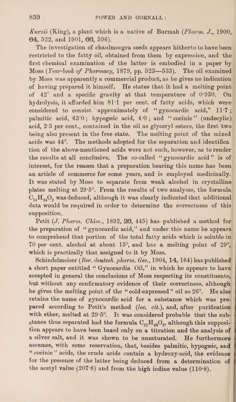 Kurzii (King), a plant which is a native of Burmah (Pharm. J., 1900, 64, 522, and 1901, 66, 596). The investigation of chaulmoogra seeds appears hitherto to have been restricted to the fatty oil, obtained from them by expression, and the first chemical examination of the latter is embodied in a paper by Moss (Year-book of Pharmacy, 1879, pp. 523—533). The oil examined by Moss was apparently a commercial product, as he gives no indication of having prepared it himself. He states that it had a melting point of 42° and a specific gravity at that temperature of 0*930. On hydrolysis, it afforded him 81*1 per cent, of fatty acids, which were considered to consist approximately of “gynocardic acid,’’ 11*7; palmitic acid, 63*0; hypogseic acid, 4*0 ; and “ cocinic ” (undecylic) acid, 2*3 per cent., contained in the oil as glyceryl esters, the first two being also present in the free state. The melting point of the mixed acids was 44°. The methods adopted for the separation and identifica tion of the above-mentioned acids were not such, however, as to render the results at all conclusive. The so-called “ gynocardic acid ” is of interest, for the reason that a preparation bearing this name has been an article of commerce for some years, and is employed medicinally. It was stated by Moss to separate from weak alcohol in crystalline plates melting at 29*5°. From the results of two analyses, the formula Ci4H2402 was deduced, although it was clearly indicated that additional data would be required in order to determine the correctness of this supposition. Petit (J’. Pharm. Chim., 1892, 26, 445) has published a method for the preparation of “gynocardic acid,” and under this name he appears to comprehend that portion of the total fatty acids which is soluble in 70 per cent, alcohol at about 15°, and has a melting point of 29°, which is practically that assigned to it by Moss. Schindelmeiser (Per. cleutsch. pharm. Ges., 1904, 14, 164) has published a short paper entitled “ Gynocardia Oil,” in which he appears to have accepted in general the conclusions of Moss respecting its constituents, but without any confirmatory evidence of their correctness, although he gives the melting point of the “ cold-expressed ” oil as 26°. He also retains the name of gynocardic acid for a substance which was pre¬ pared according to Petit’s method (loc. cit.), and, after purification a with ether, melted at 29*5°. It was considered probable that the sub¬ stance thus separated had the formula C21H40O2, although this supposi- ■ tion appears to have been based only on a titration and the analysis of i a silver salt, and it was shown to be unsaturated. He furthermore | assumes, with some reservation, that, besides palmitic, hypogseic, and f “ cocinic ” acids, the crude acids contain a hydroxy-acid, the evidence for the presence of the latter being deduced from a determination of I the acetyl value (207*8) and from the high iodine value (110*8).