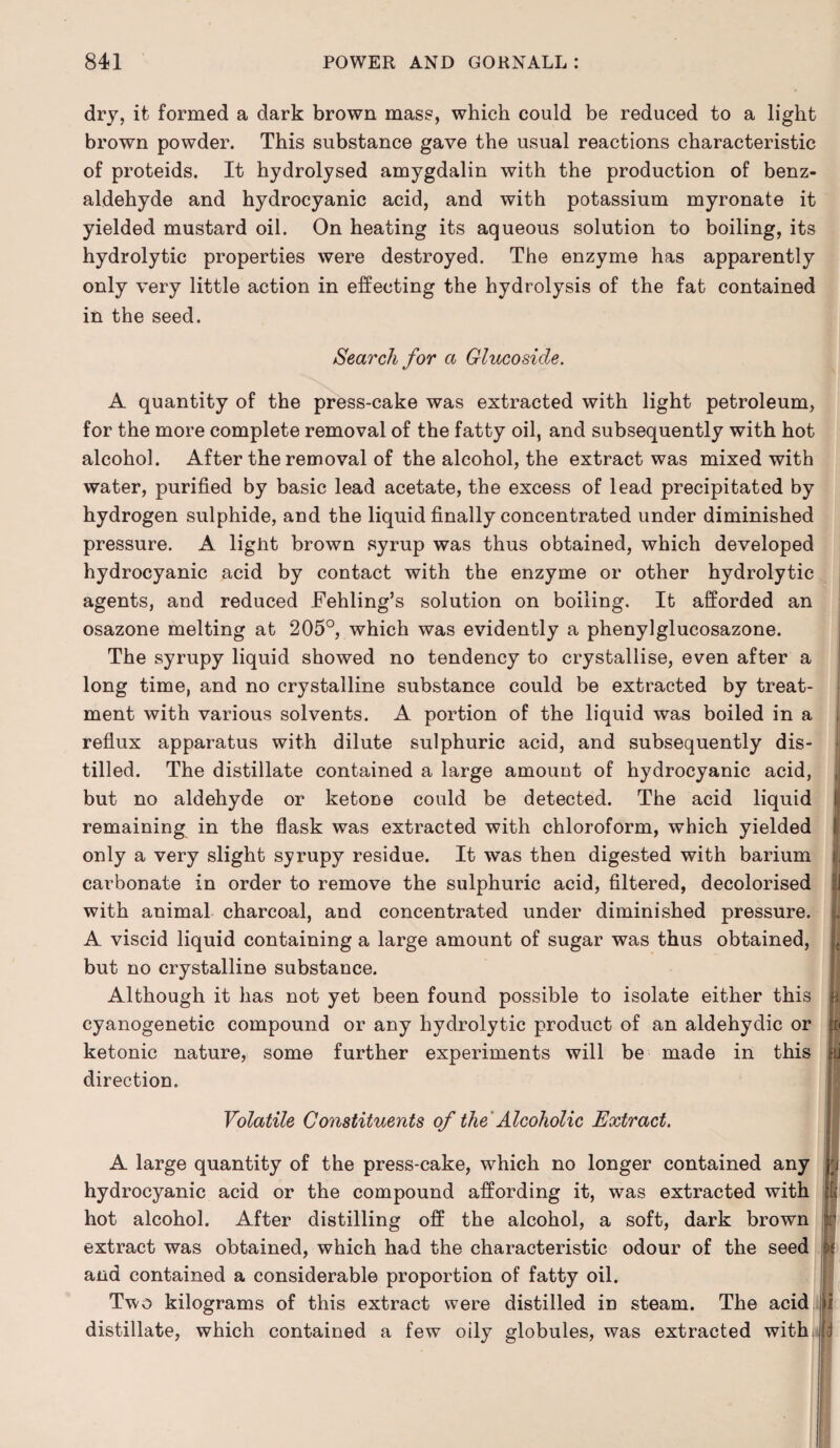 dry, it formed a dark brown mass, which could be reduced to a light brown powder. This substance gave the usual reactions characteristic of proteids. It hydrolysed amygdalin with the production of benz- aldehyde and hydrocyanic acid, and with potassium myronate it yielded mustard oil. On heating its aqueous solution to boiling, its hydrolytic properties were destroyed. The enzyme has apparently only very little action in effecting the hydrolysis of the fat contained in the seed. Search for a Glucoside. A quantity of the press-cake was extracted with light petroleum, for the more complete removal of the fatty oil, and subsequently with hot alcohol. After the removal of the alcohol, the extract was mixed with water, purified by basic lead acetate, the excess of lead precipitated by hydrogen sulphide, and the liquid finally concentrated under diminished pressure. A light brown syrup was thus obtained, which developed hydrocyanic acid by contact with the enzyme or other hydrolytic agents, and reduced Fehling’s solution on boiling. It afforded an osazone melting at 205°, which was evidently a phenylglucosazone. The syrupy liquid showed no tendency to crystallise, even after a long time, and no crystalline substance could be extracted by treat¬ ment with various solvents. A portion of the liquid was boiled in a reflux apparatus with dilute sulphuric acid, and subsequently dis¬ tilled. The distillate contained a large amount of hydrocyanic acid, but no aldehyde or ketone could be detected. The acid liquid remaining in the flask was extracted with chloroform, which yielded only a very slight syrupy residue. It was then digested with barium carbonate in order to remove the sulphuric acid, filtered, decolorised with animal charcoal, and concentrated under diminished pressure, j A viscid liquid containing a large amount of sugar was thus obtained, but no crystalline substance. Although it has not yet been found possible to isolate either this ! cyanogenetic compound or any hydrolytic product of an aldehydic or ketonic nature, some further experiments will be made in this d direction. Volatile Constituents of the Alcoholic Extract. A large quantity of the press-cake, which no longer contained any hydrocyanic acid or the compound affording it, was extracted with hot alcohol. After distilling off the alcohol, a soft, dark brown extract was obtained, which had the characteristic odour of the seed and contained a considerable proportion of fatty oil. Two kilograms of this extract were distilled in steam. The acid distillate, which contained a few oily globules, was extracted with rj t I 1 d