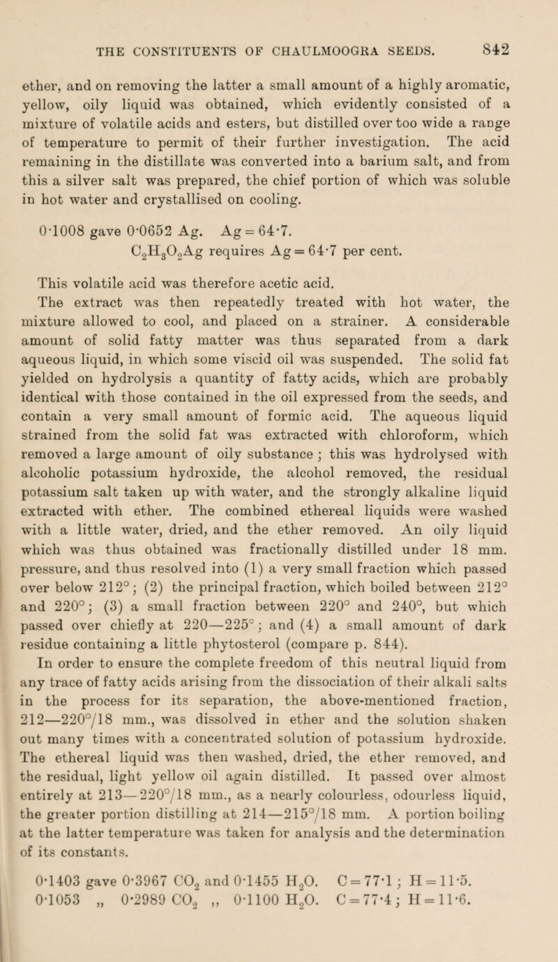 ether, and on removing the latter a small amount of a highly aromatic, yellow, oily liquid was obtained, which evidently consisted of a mixture of volatile acids and esters, but distilled over too wide a range of temperature to permit of their further investigation. The acid remaining in the distillate was converted into a barium salt, and from this a silver salt was prepared, the chief portion of which was soluble in hot water and crystallised on cooling. 0T008 gave 0*0652 Ag. Ag = 64*7. C2H300Ag requires Ag = 64*7 per cent. This volatile acid was therefore acetic acid. The extract was then repeatedly treated with hot water, the mixture allowed to cool, and placed on a strainer. A considerable amount of solid fatty matter was thus separated from a dark aqueous liquid, in which some viscid oil was suspended. The solid fat yielded on hydrolysis a quantity of fatty acids, which are probably identical with those contained in the oil expressed from the seeds, and contain a very small amount of formic acid. The aqueous liquid strained from the solid fat was extracted with chloroform, which removed a large amount of oily substance ; this was hydrolysed with alcoholic potassium hydroxide, the alcohol removed, the residual potassium salt taken up with water, and the strongly alkaline liquid extracted with ether. The combined ethereal liquids were washed with a little water, dried, and the ether removed. An oily liquid which was thus obtained was fractionally distilled under 18 mm. pressure, and thus resolved into (1) a very small fraction which passed over below 212°; (2) the principal fraction, which boiled between 212° and 220°; (3) a small fraction between 220° and 240°, but which passed over chiefly at 220—225° ; and (4) a small amount of dark residue containing a little phytosterol (compare p. 844). In order to ensure the complete freedom of this neutral liquid from any trace of fatty acids arising from the dissociation of their alkali salts in the process for its separation, the above-mentioned fraction, 212—220°/18 mm., was dissolved in ether and the solution shaken out many times with a concentrated solution of potassium hydroxide. The ethereal liquid was then washed, dried, the ether removed, and the residual, light yellow oil again distilled. It passed over almost entirely at 213—220°/18 mm., as a nearly colourless, odourless liquid, the greater portion distilling at 214—215°T8 mm. A portion boiling at the latter temperature was taken for analysis and the determination of its constants. 0*1403 gave 0*3967 C02 and 0*1455 H.,0. C = 77*l; H-11'5. 0*1053 „ 0*2989 C02 „ 0*1100 h“20. C-77‘4; H-11'6.