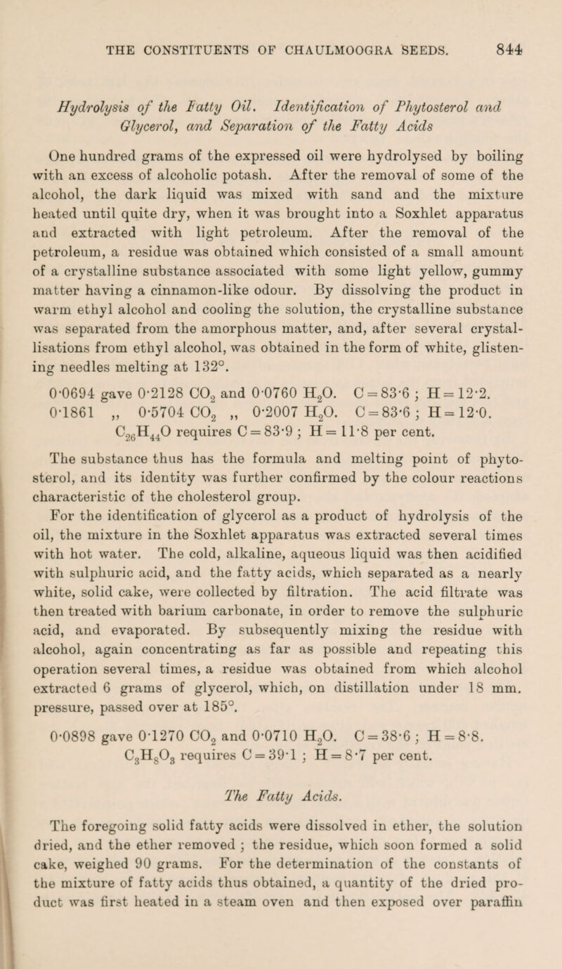 Hydrolysis of the Fatty Oil. Identification of Phytosterol and Glycerol, and Separation of the Fatty Acids One hundred grams of the expressed oil were hydrolysed by boiling with an excess of alcoholic potash. After the removal of some of the alcohol, the dark liquid was mixed with sand and the mixture heated until quite dry, when it was brought into a Soxhlet apparatus and extracted with light petroleum. After the removal of the petroleum, a residue was obtained which consisted of a small amount of a crystalline substance associated with some light yellow, gummy matter having a cinnamon-like odour. By dissolving the product in warm ethyl alcohol and cooling the solution, the crystalline substance was separated from the amorphous matter, and, after several crystal¬ lisations from ethyl alcohol, was obtained in the form of white, glisten¬ ing needles melting at 132°. 0-0694 gave 0-2128 C02 and 0-0760 H20. C = 83-6; H=12-2. 0-1861 „ 0-5704 C02 „ 0*2007 H20. C = 83*6 ; H = 12-0. C2GH440 requires C = 83#9; H= 11-8 per cent. The substance thus has the formula and melting point of phyto¬ sterol, and its identity was further confirmed by the colour reactions characteristic of the cholesterol group. For the identification of glycerol as a product of hydrolysis of the oil, the mixture in the Soxhlet apparatus was extracted several times with hot water. The cold, alkaline, aqueous liquid was then acidified with sulphuric acid, and the fatty acids, which separated as a nearly white, solid cake, were collected by filtration. The acid filtrate was then treated with barium carbonate, in order to remove the sulnhuric acid, and evaporated. By subsequently mixing the residue with alcohol, again concentrating as far as possible and repeating this operation several times, a residue was obtained from which alcohol extracted 6 grams of glycerol, which, on distillation under 18 mm. pressure, passed over at 185°. 0-0898 gave 0-1270 C02 and 0-0710 H20. C = 38-6 ; H = 8-8. C3H803 requires 0 = 39*1 ; H = 8*7 per cent. The Fatty Acids. The foregoing solid fatty acids were dissolved in ether, the solution dried, and the ether removed ; the residue, which soon formed a solid cake, weighed 90 grams. For the determination of the constants of the mixture of fatty acids thus obtained, a quantity of the dried pro¬ duct was first heated in a steam oven and then exposed over paraffin