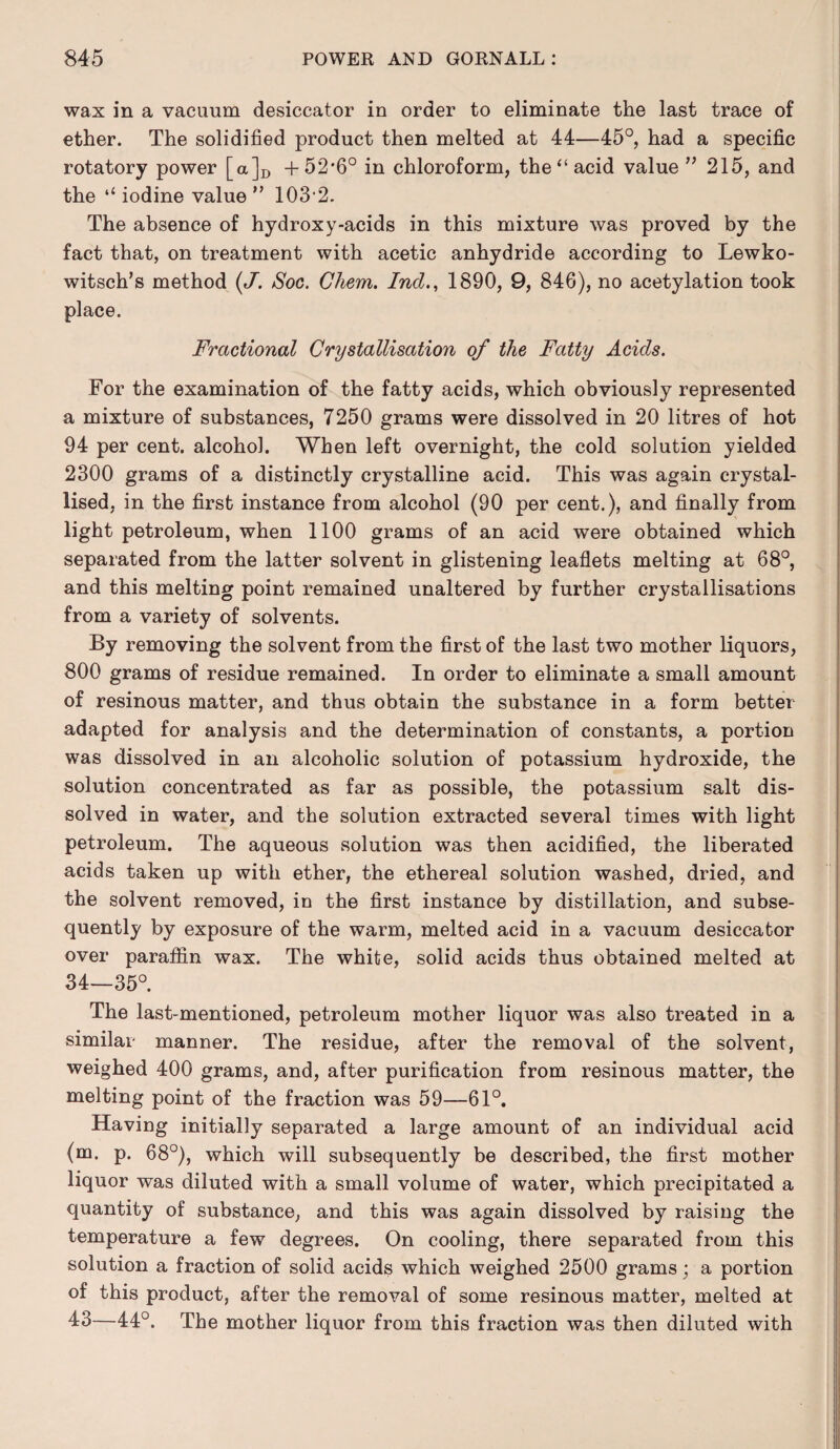 wax in a vacuum desiccator in order to eliminate the last trace of ether. The solidified product then melted at 44—45°, had a specific rotatory power [a]D +52*6° in chloroform, the “acid value ” 215, and the “ iodine value ” 103 2. The absence of hydroxy-acids in this mixture was proved by the fact that, on treatment with acetic anhydride according to Lewko- witsch’s method (J'. Soc. Ghem. Incl., 1890, 9, 84G), no acetylation took place. Fractional Crystallisation of the Fatty Acids. For the examination of the fatty acids, which obviously represented a mixture of substances, 7250 grams were dissolved in 20 litres of hot 94 per cent, alcohol. When left overnight, the cold solution yielded 2300 grams of a distinctly crystalline acid. This was again crystal¬ lised, in the first instance from alcohol (90 per cent.), and finally from light petroleum, when 1100 grams of an acid were obtained which separated from the latter solvent in glistening leaflets melting at 68°, and this melting point remained unaltered by further crystallisations from a variety of solvents. By removing the solvent from the first of the last two mother liquors, 800 grams of residue remained. In order to eliminate a small amount of resinous matter, and thus obtain the substance in a form better adapted for analysis and the determination of constants, a portion was dissolved in an alcoholic solution of potassium hydroxide, the solution concentrated as far as possible, the potassium salt dis¬ solved in water, and the solution extracted several times with light petroleum. The aqueous solution was then acidified, the liberated acids taken up with ether, the ethereal solution washed, dried, and the solvent removed, in the first instance by distillation, and subse¬ quently by exposure of the warm, melted acid in a vacuum desiccator over paraffin wax. The white, solid acids thus obtained melted at 34—35°. The last-mentioned, petroleum mother liquor was also treated in a similar manner. The residue, after the removal of the solvent, weighed 400 grams, and, after purification from resinous matter, the melting point of the fraction was 59—61°. Having initially separated a large amount of an individual acid (m. p. 68°), which will subsequently be described, the first mother liquor was diluted with a small volume of water, which precipitated a quantity of substance, and this was again dissolved by raising the temperature a few degrees. On cooling, there separated from this solution a fraction of solid acids which weighed 2500 grams; a portion of this product, after the removal of some resinous matter, melted at 43-—44°. The mother liquor from this fraction was then diluted with