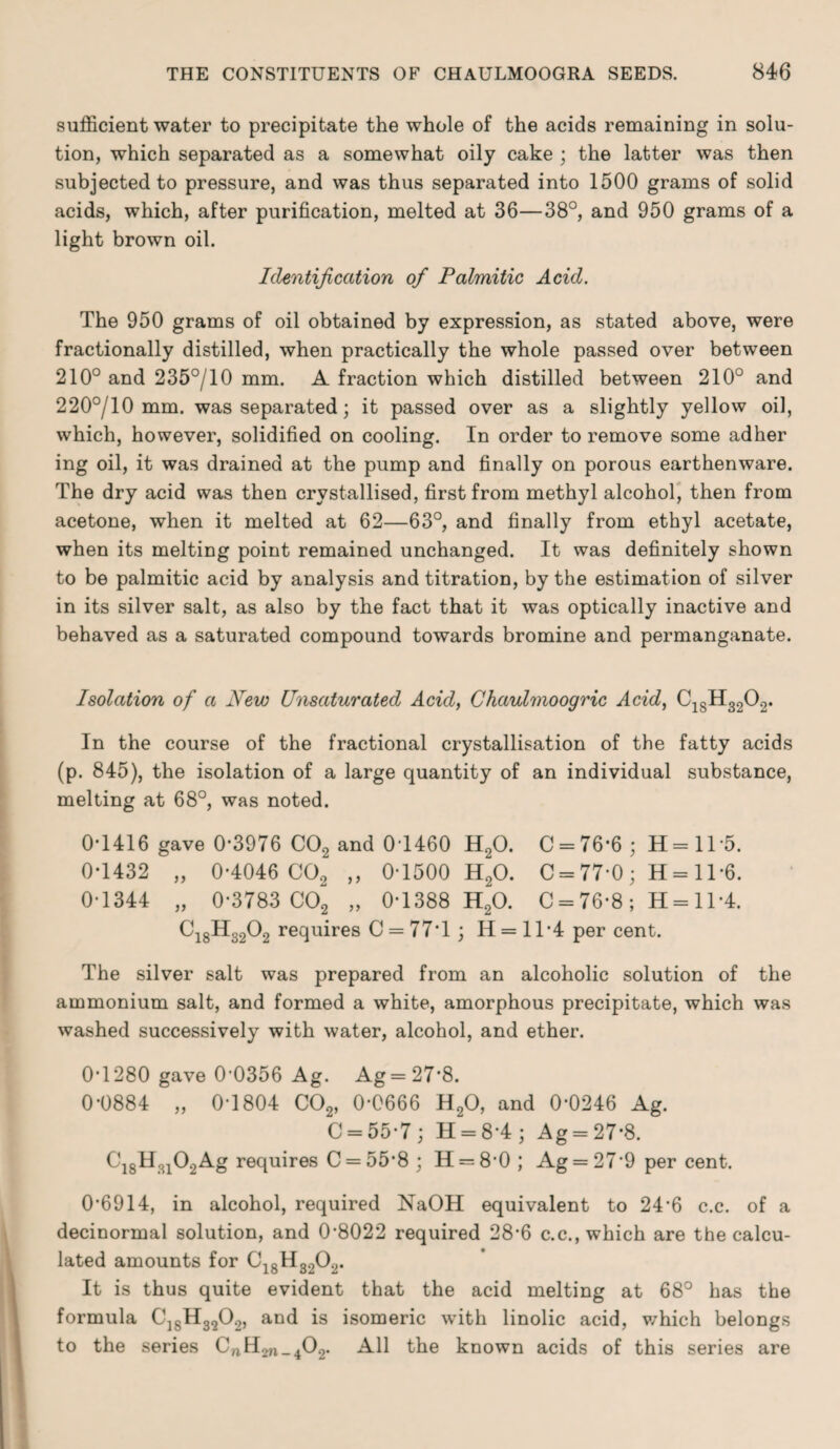 sufficient water to precipitate the whole of the acids remaining in solu¬ tion, which separated as a somewhat oily cake ; the latter was then subjected to pressure, and was thus separated into 1500 grams of solid acids, which, after purification, melted at 36—38°, and 950 grams of a light brown oil. Identification of Palmitic Acid. The 950 grams of oil obtained by expression, as stated above, were fractionally distilled, when practically the whole passed over between 210° and 235°/10 mm. A fraction which distilled between 210° and 220°/10 mm. was separated; it passed over as a slightly yellow oil, which, however, solidified on cooling. In order to remove some adher ing oil, it was drained at the pump and finally on porous earthenware. The dry acid was then crystallised, first from methyl alcohol, then from acetone, when it melted at 62—63°, and finally from ethyl acetate, when its melting point remained unchanged. It was definitely shown to be palmitic acid by analysis and titration, by the estimation of silver in its silver salt, as also by the fact that it was optically inactive and behaved as a saturated compound towards bromine and permanganate. Isolation of a New Unsaturated Acid, Chaulmoogric Acid, C18H3202. In the course of the fractional crystallisation of the fatty acids (p. 845), the isolation of a large quantity of an individual substance, melting at 68°, was noted. 0*1416 gave 0*3976 C02 and 0T460 H20. C = 76*6; H=115. 0*1432 „ 0-4046 C02 ,, 0-1500 H20. C = 77-0; H= 11*6. 0-1344 „ 0-3783 C02 „ 0-1388 H20. C = 76-8 ; H = 11*4. Ci8H3202 requires C = 77'l; H = 1T4 per cent. The silver salt was prepared from an alcoholic solution of the ammonium salt, and formed a white, amorphous precipitate, which was washed successively with water, alcohol, and ether. 0-1280 gave 0’0356 Ag. Ag = 27*8. 0-0884 „ 0-1804 C02, 0-0666 H20, and 0-0246 Ag. C = 55-7; H = 8-4; Ag = 27-8. C18H3102Ag requires C = 55*8 ; H = 8*0 ; Ag = 27*9 per cent. 0-6914, in alcohol, required NaOH equivalent to 24’6 c.c. of a decinormal solution, and 0-8022 required 28-6 c.c., which are the calcu¬ lated amounts for C18H 3202. It is thus quite evident that the acid melting at 68° has the formula C]SH3202, and is isomeric with linolic acid, which belongs to the series CnH^^C).^ All the known acids of this series are