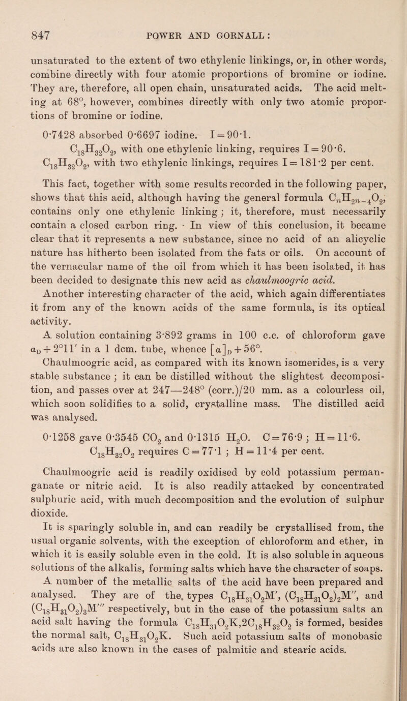 unsaturated to the extent of two ethylenic linkings, or, in other words, combine directly with four atomic proportions of bromine or iodine. They are, therefore, all open chain, unsaturated acids. The acid melt¬ ing at 68°, however, combines directly with only two atomic propor¬ tions of bromine or iodine. 0*7428 absorbed 0*6697 iodine. 1 = 90*1. Ci8H3202, with one ethylenic linking, requires 1 = 90*6. C18H32Q2, with two ethylenic linkings, requires 1 = 181*2 per cent. This fact, together with some results recorded in the following paper, shows that this acid, although having the general formula CnH2W_402, contains only one ethylenic linking; it, therefore, must necessarily contain a closed carbon ring. - In view of this conclusion, it became clear that it represents a new substance, since no acid of an alicyclic nature has hitherto been isolated from the fats or oils. On account of the vernacular name of the oil from which it has been isolated, it has been decided to designate this new acid as chaulmoogric acid. Another interesting character of the acid, which again differentiates it from any of the known acids of the same formula, is its optical activity. A solution containing 3*892 grams in 100 c.c. of chloroform gave aD + 2°ir in a 1 dcm. tube, whence [aJ^-l-560. Chaulmoogric acid, as compared with its known isomerides, is a very stable substance ; it can be distilled without the slightest decomposi¬ tion, and passes over at 247—248° (corr.)/20 mm. as a colourless oil, which soon solidifies to a solid, crystalline mass. The distilled acid was analysed. 0*1258 gave 0*3545 C02 and 0*1315 H20. C = 76*9; H = ll*6. C18H3202 requires C = 77*l ; H = ll*4 per cent. Chaulmoogric acid is readily oxidised by cold potassium perman¬ ganate or nitric acid. It is also readily attacked by concentrated sulphuric acid, with much decomposition and the evolution of sulphur dioxide. It is sparingly soluble in, and can readily be crystallised from, the usual organic solvents, with the exception of chloroform and ether, in which it is easily soluble even in the cold. It is also soluble in aqueous solutions of the alkalis, forming salts which have the character of soaps. A number of the metallic salts of the acid have been prepared and analysed. They are of the, types C18H3102M', (C18H3102)2M, and (C^H^O^M' respectively, but in the case of the potassium salts an acid salt having the formula C18H3102K,2C18H3202 is formed, besides the normal salt, C18H3102K. Such acid potassium salts of monobasic acids are also known in the cases of palmitic and stearic acids.