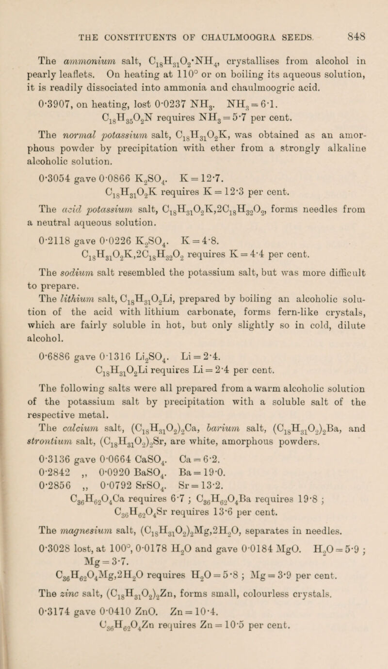 The ammonium salt, C18H3102*NH4, crystallises from alcohol in pearly leaflets. On heating at 110° or on boiling its aqueous solution, it is readily dissociated into ammonia and chaulmoogric acid. 0*3907, on heating, lost 0*0237 NH3. NH3 = 6*1. Ci8H3502N requires NH3 = 5*7 per cent. The normal 'potassium salt, C18H3102K, was obtained as an amor¬ phous powder by precipitation with ether from a strongly alkaline alcoholic solution. 0*3054 gave 0*0866 K2S04. K = 12*7. C1SH3102K requires K= 12*3 per cent. The acid potassium salt, C4SH3102K,2C18H3202, forms needles from a neutral aqueous solution. 0*2118 gave 0*0226 K2S04. K = 4*8. Ci8H3i02K,2Ci8H3202 requires K = 4*4 per cent. The sodium salt resembled the potassium salt, but was more difficult to prepare. The lithium salt, C18H3102Li, prepared by boiling an alcoholic solu¬ tion of the acid with lithium carbonate, forms fern-like crystals, which are fairly soluble in hot, but only slightly so in cold, dilute alcohol. 0*6886 gave 0*1316 Li2S04. Li = 2*4. C18H3102Li requires Li = 2*4 per cent. The following salts were all prepared from a warm alcoholic solution of the potassium salt by precipitation with a soluble salt of the respective metal. The calcium salt, (C18H3102)2Ca, barium salt, (C18H310.,)2Ba, and strontium salt, (C18Ii3102)2Sr, are white, amorphous powders. 0*3136 gave 0*0664 CaS04. Ca = 6*2. 0*2842 „ 0*0920 BaS04. Ba=19*0. 0*2856 „ 0*0792 SrS04. Sr=13*2. C36H6204Ca requires 6*7 ; C36H6204Ba requires 19*8 ; C3GH6204Sr requires 13*6 per cent. The magnesium salt, (C18H3102)2Mg,2H.,0, separates in needles. 0*3028 lost, at 100°, 0*0178 H20 and gave 0*0184 MgO. Ho0 = 5*9 ; Mg = 3*7. C36H6204Mg,2H20 requires H20 = 5*8 ; Mg = 3*9 per cent. The zinc salt, (C18H3102)2Zn, forms small, colourless crystals. 0*3174 gave 0*0410 ZnO. Zn = 10*4. C36H6204Zn requires Zn = 10*5 per cent.