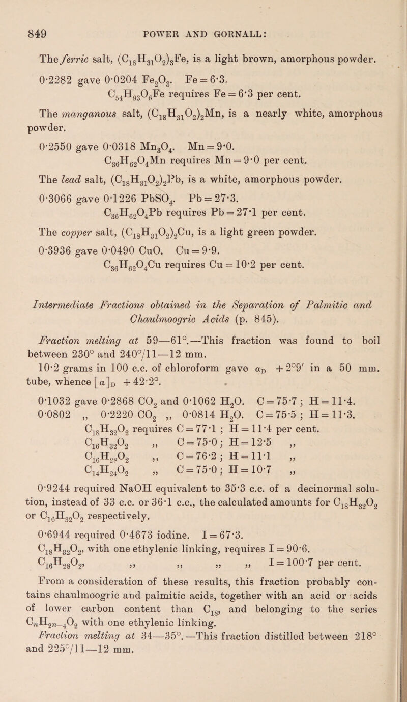 The ferric salt, (C18H3102)3Fe, is a light brown, amorphous powder. 0*2282 gave 0*0204 Fe203. Fe = 6*3, C54H930(VFe requires Fe = 6*3 per cent. The manganous salt, (C18H3102)2Mn, is a nearly white, amorphous powder. 0*2550 gave 0*0318 Mn304. Mn = 9*0. C36H6204Mn requires Mn = 9*0 per cent. The lead salt, (C18H3102)2Pb, is a white, amorphous powder. 0*3066 gave 0*1226 PbS04. Pb = 27*3. C36H6204Pb requires Pb = 27T per cent. The copper salt, (C18H3102)2Cu, is a light green powder. 0*3936 gave 0*0490 CuO. Cu = 9*9. C36H6204Cu requires Cu = 10*2 per cent. Intermediate Fractions obtained in the Separation of Palmitic and Chaulmoogric Acids (p. 845). Fraction melting at 59—61°.—This fraction was found to boil between 230° and 240°/ll—12 mm. 10*2 grams in 100 c.c. of chloroform gave aD + 2°9' in a 50 mm. tube, whence [a]D +42*2°. 0*1032 gave 0*2868 C02 and 0*1062 H20. C = 75*7 ; H=ll*4. 0*0802 „ 0*2220 C02 „ 0*0814 H20. C = 75*5 ; H = 11*3. C18H3202 requires C = 77*l ; H = 11*4 per cent. C16H3202 „ C = 75*0 ; H = 12*5 „ C1(3H2“02 „ C = 76*2; H = 11*1 „ C14H2402 „ C = 75*0; H= 10*7 „ 0*9244 required NaOH equivalent to 35*3 c.c. of a decinormal solu¬ tion, instead of 33 c.c. or 36*1 c.c., the calculated amounts for C1SH3202 or C16H3202 respectively. 0*6944 required 0*4673 iodine. 1 = 67*3. Ci8H3202, with one ethylenic linking, requires 1 = 90*6. Ci6H28°2> » >, „ „ I = 100*7 per cent. From a consideration of these results, this fraction probably con¬ tains chaulmoogric and palmitic acids, together with an acid or acids of lower carbon content than C18, and belonging to the series CnH2W_402 with one ethylenic linking. Fraction melting at 34—35°.—This fraction distilled between 218° and 225°/ll—12 mm.