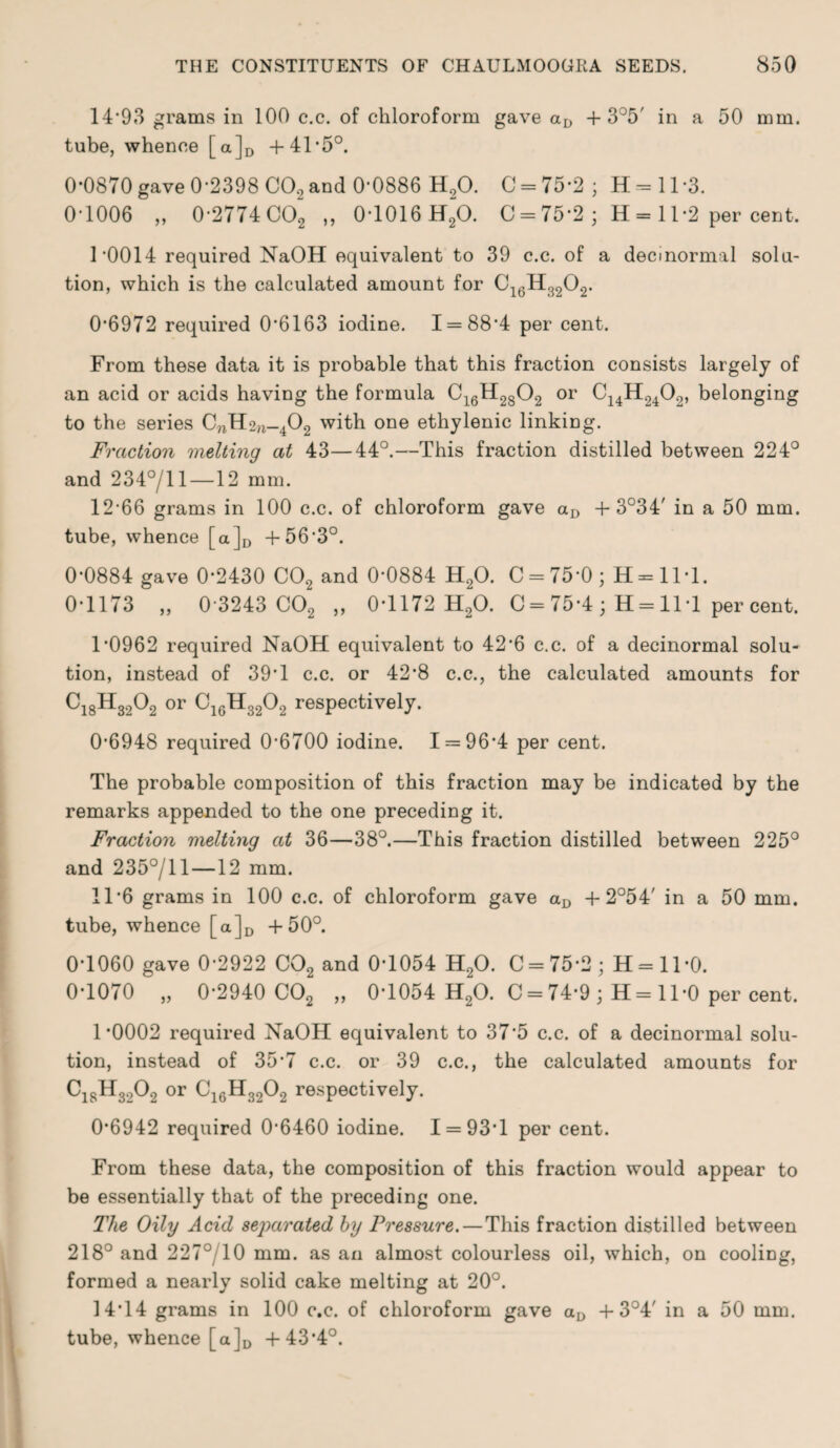 14*93 grams in 100 c.c. of chloroform gave aD + 3°5' in a 50 mm. tube, whence [a]D +41*5°. 0*0870 gave 0-2398 C02 and 0-0886 H20. C = 75*2 ; H = 11*3. 0-1006 „ 0-2774 C02 „ 0-1016 H20. 0 = 75*2; H = ll*2 percent. 1 *0014 required NaOH equivalent to 39 c.c. of a decmormal solu¬ tion, which is the calculated amount for 016H3202. 0-6972 required 0*6163 iodine. 1 = 88*4 per cent. From these data it is probable that this fraction consists largely of an acid or acids having the formula C16H2802 or C14H2402, belonging to the series CnH2n-402 with one ethylenic linking. Fraction melting at 43—44°.—This fraction distilled between 224° and 234°/ll —12 mm. 12-66 grams in 100 c.c. of chloroform gave aD 4-3°34' in a 50 mm. tube, whence [a]D +56-3°. 0*0884 gave 0*2430 C02 and 0*0884 H20. C = 75-0; H = 1M. 0*1173 „ 0-3243 C02 „ 0*1172 H20. C = 75*4 • H = 11*1 per cent. 1-0962 required NaOH equivalent to 42*6 c.c. of a decinormal solu¬ tion, instead of 39*1 c.c. or 42*8 c.c., the calculated amounts for Ci8H3202 or C16H3202 respectively. 0*6948 required 0’6700 iodine. 1 = 96*4 per cent. The probable composition of this fraction may be indicated by the remarks appended to the one preceding it. Fraction melting at 36—38°.—This fraction distilled between 225° and 235°/ll—12 mm. 11*6 grams in 100 c.c. of chloroform gave aD + 2°54' in a 50 mm. tube, whence [a]D +50°. 0*1060 gave 0*2922 C02 and 0*1054 H20. C = 75*2; H = 11*0. 0*1070 „ 0*2940 C02 „ 0*1054 H20. C = 74*9 ; H= 11-0 per cent. 1*0002 required NaOH equivalent to 37*5 c.c. of a decinormal solu¬ tion, instead of 35*7 c.c. or 39 c.c., the calculated amounts for C18H3„02 or C16H3202 respectively. 0*6942 required 0-6460 iodine. 1 = 93*1 per cent. From these data, the composition of this fraction would appear to be essentially that of the preceding one. The Oily Acid separated by Pressure.—This fraction distilled between 218° and 227°/10 mm. as an almost colourless oil, which, on cooling, formed a nearly solid cake melting at 20°. 14*14 grams in 100 c.c. of chloroform gave aD + 3°4' in a 50 mm. tube, whence [a]D +43*4°.