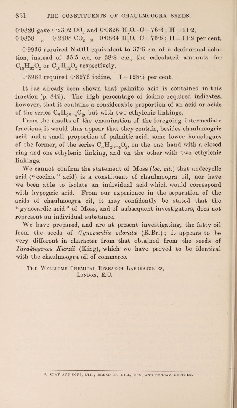 00820 gave 0*2302 C02 and 0'0826 H20. * C = 76*6 ; H = 11*2. 0’0858 ,, 0*2408 C02 „ 0*0864 H20. C = 76*5 ; H= 11*2 per cent. 0*9936 required NaOH equivalent to 37*6 c.c. of a decinormal solu¬ tion, instead of 35*5 c.c. or 38*8 c.c., the calculated amounts for C18H3202 or C16H3202 respectively. 0*6984 required 0*8976 iodine, 1 = 128*5 per cent. It has already been shown that palmitic acid is contained in this fraction (p. 849). The high percentage of iodine required indicates, however, that it contains a considerable proportion of an acid or acids of the series CnH2ri_402, but with two ethylenic linkings. From the results of the examination of the foregoing intermediate fractions, it would thus appear that they contain, besides chaulmoogric acid and a small proportion of palmitic acid, some lower homologues of the former, of the series CnH2W_402> on the one hand with a closed ring and one ethylenic linking, and on the other with two ethylenic linkings. We cannot confirm the statement of Moss (loc. cit.) that undecyclic acid (“ cocinic ” acid) is a constituent of chaulmoogra oil, nor have we been able to isolate an individual acid which would correspond with hypogseic acid. From our experience in the separation of the acids of chaulmoogra oil, it may confidently be stated that the “ gynocardic acid ” of Moss, and of subsequent investigators, does not represent an individual substance. We have prepared, and are at present investigating, the fatty oil from the seeds of Gynocarclia odorata (R.Br.); it appears to be very different in character from that obtained from the seeds of Taraktogenos Kurzii (King), which we have proved to be identical with the chaulmoogra oil of commerce. The Wellcome Chemical Research Laboratories, London, E.C. H. CLAY AND SONS, LTD., BREAD ST. HILL, E.C., ANI) BUNGAY, SUFFOLK.