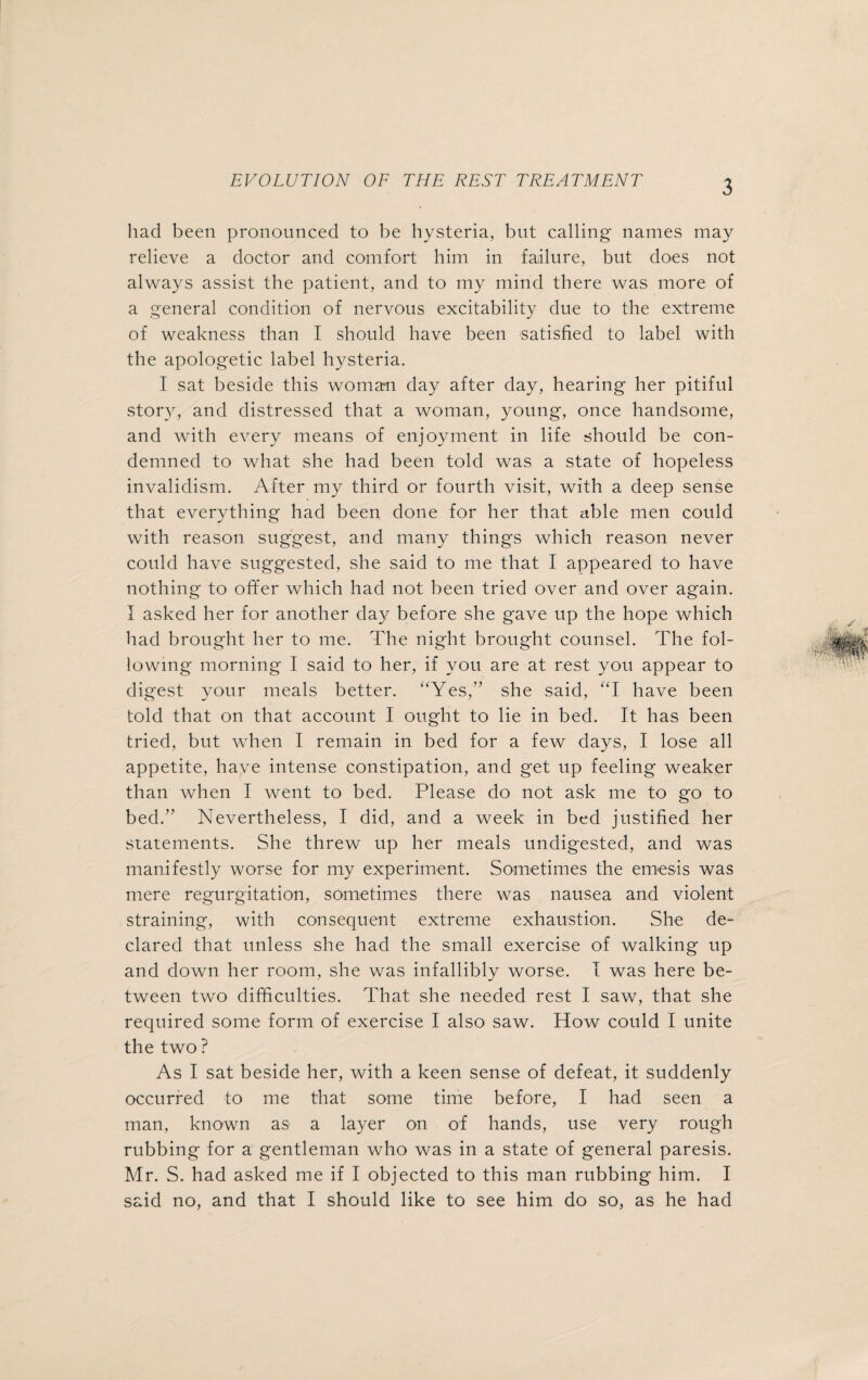 had been pronounced to be hysteria, but calling names may relieve a doctor and comfort him in failure, but does not always assist the patient, and to my mind there was more of a general condition of nervous excitability due to the extreme of weakness than I should have been satisfied to label with the apologetic label hysteria. I sat beside this woman day after day, hearing her pitiful story, and distressed that a woman, young, once handsome, and with every means of enjoyment in life should be con¬ demned to what she had been told was a state of hopeless invalidism. After my third or fourth visit, with a deep sense that everything had been done for her that able men could with reason suggest, and many things which reason never could have suggested, she said to me that I appeared to have nothing to offer which had not been tried over and over again. I asked her for another day before she gave up the hope which had brought her to me. The night brought counsel. The fol¬ lowing morning I said to her, if you are at rest you appear to digest your meals better. ‘Yes/’ she said, “I have been told that on that account I ought to lie in bed. It has been tried, but when I remain in bed for a few days, I lose all appetite, have intense constipation, and get up feeling weaker than when I went to bed. Please do not ask me to go to bed.” Nevertheless, I did, and a week in bed justified her statements. She threw up her meals undigested, and was manifestly worse for my experiment. Sometimes the emesis was mere regurgitation, sometimes there was nausea and violent straining, with consequent extreme exhaustion. She de¬ clared that unless she had the small exercise of walking up and down her room, she was infallibly worse. I was here be¬ tween two difficulties. That she needed rest I saw, that she required some form of exercise I also saw. How could I unite the two ? As I sat beside her, with a keen sense of defeat, it suddenly occurred to me that some time before, I had seen a man, known as a layer on of hands, use very rough rubbing for a gentleman who was in a state of general paresis. Mr. S. had asked me if I objected to this man rubbing him. I said no, and that I should like to see him do so, as he had