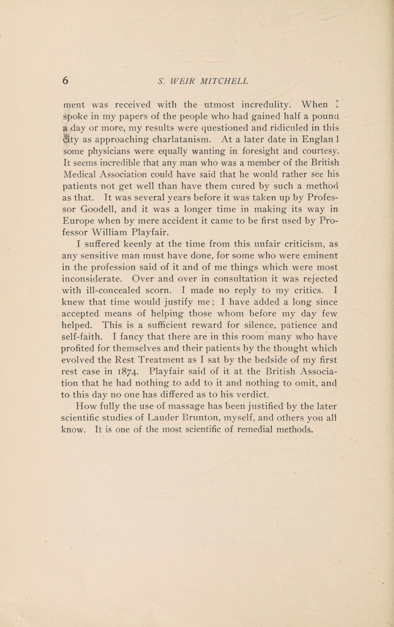 rnent was received with the utmost incredulity. When I s/poke in my papers of the people who had gained half a pound a /day or more, my results were questioned and ridiculed in this <jfi,ty as approaching charlatanism. At a later date in England •r some physicians were equally wanting in foresight and courtesy. It seems incredible that any man who was a member of the British Medical Association could have said that he would rather see his patients not get well than have them cured by such a method as that. It was several years before it was taken up by Profes¬ sor Goodell, and it was a longer time in making its way in Europe when by mere accident it came to be first used by Pro¬ fessor William Playfair. I suffered keenly at the time from this unfair criticism, as any sensitive man must have done, for some who were eminent in the profession said of it and of me things which were most inconsiderate. Over and over in consultation it was rejected with ill-concealed scorn. I made no reply to my critics. I knew that time would justify me; I have added a long since accepted means of helping those whom before my day few helped. This is a sufficient reward for silence, patience and self-faith. I fancy that there are in this room many who have profited for themselves and their patients by the thought which evolved the Rest Treatment as I sat by the bedside of my first rest case in 1874. Playfair said of it at the British Associa¬ tion that he had nothing to add to it and nothing to omit, and to this day no one has differed as to his verdict. How fully the use of massage has been justified by the later scientific studies of Lauder Brunton, myself, and others you all know. It is one of the most scientific of remedial methods.