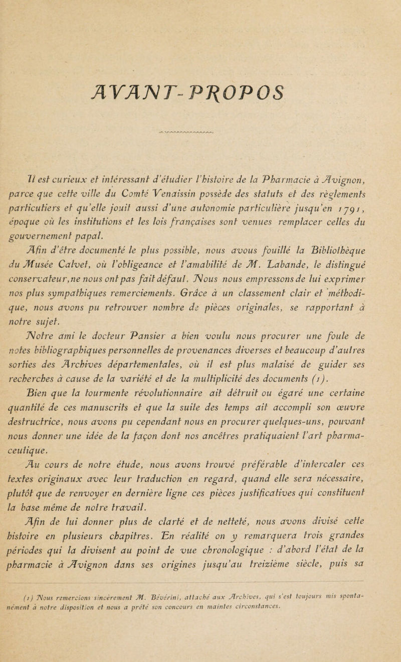 AYATsITPTiOPOS 7/ est curieux et înléressant d'étudier l’histoire de la Pharmacie à Avignon, parce que cette ville du Comté Yenaissin possède des statuts et des règlements particutiers et qu’elle jouit aussi d’une autonomie particulière jusqu’en Jjqi, époque où les institutions et les lois françaises sont venues remplacer celles du gouvernement papal. Afin d’être documenté le plus possible, nous avous fouillé la 'Bibliothèque du Musée Calveî, où l’obligeance et l’amabilité de M. Labande, le distingué conservateur, ne nous ont pas fait défaut. JNous nous empressons de lui exprimer nos plus sympathiques remerciements. Grâce à un classement clair et 'méthodi¬ que, nous avons pu retrouver nombre de pièces originales, se rapportant à notre sujet. T^otre ami le docteur Pansier a bien voulu nous procurer une foule de notes bibliographiques personnelles de provenances diverses et beaucoup d’autres sorties des Archives départementales, où il est plus malaisé de guider ses recherches à cause de la variété el de la multiplicité des documents (i). Bien que la tourmente révolutionnaire ait détruit ou égaré une certaine quantité de ces manuscrits et que la suite des temps ait accompli son œuvre destructrice, nous avons pu cependant nous en procurer quelques-uns, pouvant nous donner une idée de la façon dont nos ancêtres pratiquaient l’art pharma¬ ceutique. Au cours de notre étude, nous avons trouvé préférabte d’intercaler ces textes originaux avec leur traduction en regard, quand elle sera nécessaire, plutôt que de renvoyer en dernière ligne ces pièces justificatives qui constituent la base même de notre travail. Afin de lui donner plus de clarté et de netteté, nous avons divisé cette histoire en plusieurs chapitres. En réalité on y remarquera trois grandes périodes qui la divisent au point de vue chronologique : d’abord l’état de la pharmacie à Jlvignon dans ses origines jusqu’au treizième siècle, puis sa (i) J\ous remercions sincèrement Æ. ^évérini, attaché aux Jlrchives, qui s est toujours mis sponta¬ nément à notre disposition et nous a prêté son concours en maintes circonstances.