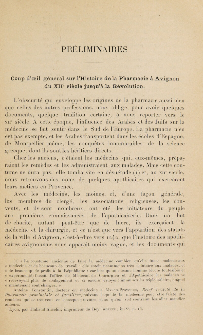 PRELIMINAIRES Coup d^œil général sur FHistoire de la Pharmacie à Avignon du XII® siècle jusqu’à la Révolution. L’obscurité qui euvelo[)[)e les origines de la pharmacie aussi bien ([lie celles des autres prolessious, nous oblige, [)our avoir quelques documents, quebjiie tradition certaine, à nous reporter vers le XII® siècle. A cette époque, rinllueuce des Arabes et des .Juifs sur la médecine se fait sentir dans le Sud de l’Europe. La pharmacie n’en est pas exempte, et les Arabes transportent dans les écoles d’Espagne, de Montpellier meme, les con([uêtes innombrables de la science grecque, dont ils sont les héritiers directs. Chez les anciens, c’étaient les médecins ([ui, eux-memes, [)ré[)a7 raient les remèdes et les administraient aux malades. Mais cette cou¬ tume ne dura pas, elle tomba vite en désuétude (i) et, au xii® siècle, nous retrouvons des noms de quelques apothicaires qui exercèrent leurs métiers en l^rovence. Avec les médecins, les moines, et, d’une façon générale, les membres du clergé, les associations religieuses, les cou¬ vents, et ils sont nombreux, ont été les initiateurs du peuple aux premières counaissances de l’ajiothicairerie. Dans un but de charité, autant peut-être ([iie de lucre, ils exerçaient la médecine et la chirurgie, et ce n’est que vers l’apparition des statuts de la ville d’Avignon, c’est-à-dire vers 1242, (|ue l’bistoire des apothi¬ caires avignonnais nous apparaît moins vague, et les documents qui (1) « La coustuiiic aiicieiiiie de faire la luédeciiie, coiubieii (ju’elle lusse moleste aux « médecins et de beaucou[) de travail : elle estoit néaiitmoius très salutaire aux malades, el (( de beaucoup de prolit à la Républi(pic : car lors ([u’uii mesme homme (docte touteslois et (.( expérimenté) faisait l’oflice de Médecin, de Chirurg'ieu cl d’Apolliicairc, les malades ne (< recevoyent [)lus de soulaf>’emeal et si encore estoyent immunes du triple salaire, du([uel « maintenant S(mt cliarg'cz. » Antoine (ionstantin, docteur en médecine à Aix-cn-Rnn ence, Brie! l raicié de la Bharmacic provinciale et familière, suivant laquelle la médecine |)cul être laietc des remèdes (pii se trouvent en cbasque province, sans (pi’on soit contraint les aller mandier ailleurs. Lyon, [)ar l'blbaud Aucclin, imprimeur du Roy. mdxgvii, ln-8°, p. ib.