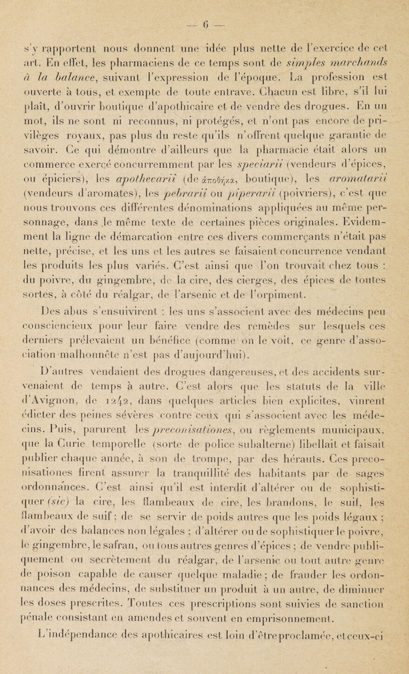 s’y rapportent nous donnent une idée plus nette de l’exercice de cet art. En elFet, les pharmaciens de ce temps sont de simples marchands à la balance^ suivant l’expression de l’époque. La profession est ouverte à tous, et exempte de toute entrave. Chacun est libre, s’il lui plaît, d’ouvrir boutique d’apothicaire et de vendre des drogues. En un mot, ils ne sont ni reconnus, ni protégés, et n’ont pas encore de pri¬ vilèges royaux, pas plus du reste qu’ils n’olfrent quelque garantie de savoir. Ce qui démontre d’ailleurs que la pharmacie était alors un commerce exercé concurremment par les speciarii (vendeurs d’épices, ou épiciers), les apothecarii (de ccTroOr/.a, boutique), les aromatarii (vendeurs d’aromates), les pehrarii ou piperarli (poivriers), c’est que nous trouvons ces différentes dénominations appliquées au même per¬ sonnage, dans je même texte de certaines pièces originales. Evidem¬ ment la ligne de démarcation entre ces divers commerçants n’était pas nette, précise, et les uns et les autres se faisaient concurrence vendant les produits les plus variés. C’est ainsi que l’on trouvait chez tous : du poivre, du gingembre, de la cire, des cierges, des épices de toutes sortes, à côté du réalgar, de l’arsenic et de l’orpiment. Les abus s’ensuivirent : les uns s’associent avec des médecins peu coiiscieucieux pour leur faire vendre des remèdes sur lesquels ces derniers prélevaient un bénéfice (comme on le voit, ce genre d’asso¬ ciation malhonnête n’est pas d’aujourd’hui). D’autres vendaient des droscues danofereuses, et des accidents sur- venaient de temps à autre. C’est alors que les statuts de la ville d’Avignon, de 1242, dans quelques articles bien explicites, vinrent édicter des peines sévères contre ceux qui s’associent avec les méde¬ cins. Plus, parurent les preconisationes^ ou règlements municipaux, ([ue la Curie temporelle (sorte de police subalterne) libellait et faisait publier chaque année, à son de trompe, par des hérauts. Ces preco- nisationes firent assurei’ la tranquillité des habitants par de sages ordonnances. C’est ainsi qu’il est interdit d’altérer ou de sopbisti- (pier (sic) la cire, les flambeaux de cire, les lu’andons, le suif, les llam])eaux de suif ; de se servir de poids autres que les poids légaux ; d’avoir des balances non légales ; d’altérer onde sophistiquer le poivre, le gingembre, le safran, ou tous autres genres d’épices ; de vendre publi¬ quement ou secrètemeut du réalgar, de l’arsenic ou tout autre gem e de poison capable de causer quelque maladie ; de frauder les ordon- uances des médecins, de substituer uii produit à uu autre, de diminuer les doses prescrites. Toutes ces prescriptions sont suivies de sanction j)éna]e consistant en amendes et souvent en emprisonnement. J ^indépendance des apothicaires est loin d’êtreproclamée, etceux-ci