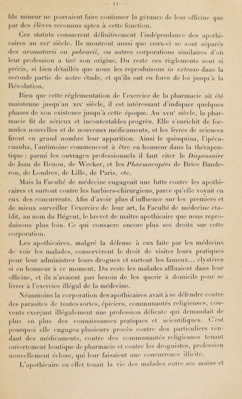 I 1 lils iiiineur ne ponvaieiil Faire continuer la gérance de leur oFliciin' (jiie par (les élèves iH'connns aptes à (a^tü' FoncLion. Ces slalnts consacrent définitlvenient rindépendance d(^s apothi¬ caires an XVI® siècle. Ils montrent aussi ([ne cenx-ci se sont sépai'és des aromatarii on pehrarli^ on antres cor[)oi’ations similaires d’oh leur proFession a tiré son oi’ig’ine. I)n reste ces règdements sont si précis, si bien (hitaillés (pie nous les reproduisons in extenso dans la seconde partie de notre étude, et qu’ils ont eu Force de loi jus(|u’à la dévolution. I^ien que cette réglementation de l’exercice de la pharmacie ait été maintenue jusqu’au xix® siècle, il est Intéressant d’indiquer ([uehpies phases de son existence jusqu’à cette époque. Au xvii® siècle, la phar¬ macie fit de sérieux et incontestables progrès. Elle s’enricliit de For¬ mules nouvelles et de nouveaux médicaments, et les livres de sciences firent en grand nombre leur apparition. Ainsi le quinquina, Tipéca- cuanha, l’antimoine commencent à être en honneur dans la thérapeu¬ tique ; parmi les ouvrages professionnels il Faut citer le Dispensaire de .Jean de Idenou, de Wecker, et les Pharmacopées de Brice Bande- ron, de Londres, de Lille, de I^aris, etc. M ais la Faculté de médecine engag’eait une lutte contre les apothi¬ caires et surtout contre les harliiers-chirurgiens, parce qu’elle voyait en eux des concurrents. Afin d’avoir plus d’influence sur les premiers et de mieux surveiller fexercice de leur art, la Faculté de médecine éta¬ blit, au nom du Bégent, le brevet de maître apothicaire que nous repro¬ duisons plus loin. Ce qui consacre encore plus ses droits sur cette corporation. l^es apothicaires, malgré la défense à eux faite par les médecins de voir les malades, conservèrent le droit de visiter leurs pratiques pour leur administrer leurs drogues et surtout les Fameux... clystères si en lionneur à ce moment. Du reste les malades allluaient dans leur officine, et ils n’avaient pas besoin de les quérir à domicile pour se livrer à l’exercice illégal de la médecine. Néanmoins la corporation des apothicaires avait à se défendre contre des parasites de toutes sortes, épiciers, communautés religieuses, cou¬ vents exerçant illégalement une proFession délicate ([ul demandait de [)lus en j)lus des connaissances pratiques et scientifiques. est pourquoi elle engag('a plusieurs procès contre des [larticuliers V(m- dant des médicaments, contre des communautés religieuses tenant ouvertement houti([ue de pliarmacie et contre les droguistes, [irolession u()uv(dlement éclose, (jui leur faisaient une concurrence illlcitm L’a[)Othicaire en (dlet tenait la vie des malades eiitix; ses mains (‘t