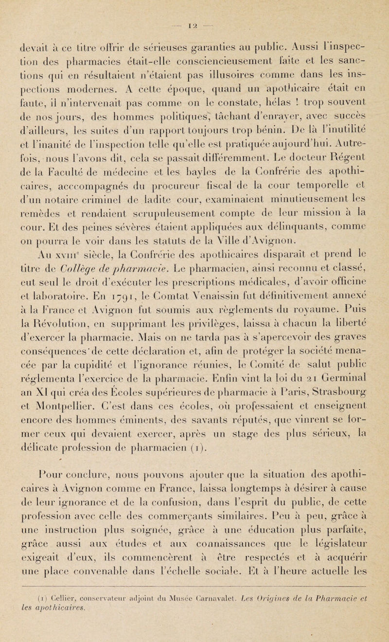 devait à ce titre oll'rir de sérieuses garanties au public. Aussi rinspec- tiou des pharmacies était-elle consciencieusement laite et les sanc¬ tions qui en résultaient n’étaient pas illusoires comme dans les ins¬ pections modernes. A cette époque, quand un apothicaire était en faute, il n’intervenait pas comme on le constate, hélas ! trop souvent de nos jours, des hommes politiques'J tâchant d’enrayer, avec succès d’ailleurs, les suites d’un rapport toujours trop bénin. De là l’inutilité et l’inanité de rinspection telle qu’elle est pratiquée aujourd’hui. Autre¬ fois, nous l’avons dit, cela se passait dilféremment. Le docteur Régent de la Faculté de médecine et les bayles de la Gonlrérie des apothi¬ caires, acccompagnés du procureur fiscal de la cour temporelle et d’uu notaire criminel de ladite cour, examinaient minutieusement les remèdes et rendaient scrupuleusement compte de leur mission à la cour. Et des peines sévères étaient appliquées aux délinquants, comme on pourra le voir dans les statuts de la Ville d’Avignon. Au xviii® siècle, la Confrérie des apothicaires disparaît et prend le titre de Collège de pharmaeie. Le pharmacien, ainsi reconnu et classé, eut seul le droit d’exécuter les prescriptions médicales, d’avoir officine et lalioratoire. En 1791, le Gomtat Venaissin fut définitivement annexé à la France et Avignon fut soumis aux règlements du royaume. Puis la Révolution, en supprimant les privilèges, laissa à chacun la liberté d’exercer la pharmacie. Mais on ne tarda pas à s’ajiercevoir des graves conséquences’de cette déclaration et, afin de protéger la société mena¬ cée par la cupidité et l’ignorance réunies, le Gomité de salut public réglementa l’exercice de la pharmacie. Enfin vint la loi du 21 Germinal an XI qui créa des Ecoles supérieures de pharmacie à Paris, Strasbourg et Montpellier. G’est dans ces écoles, oîi professaient et enseignent encore des hommes éminents, des savants réputés, que vinrent se for¬ mer ceux qui devaient exercer, après un stage des plus sérieux, la délicate profession de pharmacien (i). Pour conclure, nous |)ouvous ajouter que la situation des apothi¬ caires à Avignon comme en France, laissa longtemps à désirer à cause de leur ignorance et de la confusion, dans l’esprit du public, de cette profession avec celle des commerçaiits similaires. Peu à peu, grâce à une instruction plus soignée, grâce à une éducation plus parfaite, grâce aussi aux études et aux connaissances que le législateur exigeait d’eux, ils commeucèrent à être respectés et à acquérir une place convenable dans l’échelle sociale. Et à l’heure actuelle les (i) Cellier, coiiservaleur adjoiiiL du Musée CaruavaleC Les Origines de la Pharmacie et les apothicaires.