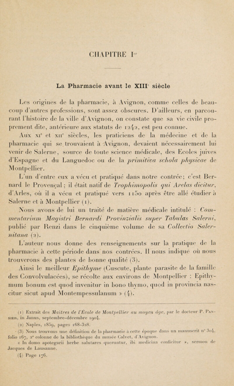 (^irAPITllE 1- La Pharmacie avant le XIIP siècle Les origines de la pharmacie, à Avignon, comme celles de l)eaii- conp d’antres professions, sont assez obscures. D’ailleurs, en parcou¬ rant l’iiistoire de la ville d’Avignon, on constate qne sa vie civile pro¬ prement dite, antérieure aux statuts de 1242, est peu connue. Aux XI® et XII® siècles, les praticiens de la médecine et de la pharmacie qui se. trouvaient à Avignon, devaient nécessairement lui venir de Salerne, source de toute science médicale, des Ecoles juives d’Espagne et du Languedoc ou de la primitiva schola physicae de Montpellier. L’un d’entre eux a vécu et pratiqué dans notre contrée; c’est Ber¬ nard le Provençal ; il était natif de Trophimopolis qui Arelas dicitur, d’Arles, où il a vécu et pratiqué vers ii5o après être allé étudiera Salerne et à Montpellier (i). Nous avons de lui un traité de matière médicale intitulé : Com- mentarinm Magistri Bernardi Provinzialis super Tabulas Salerai^ publié par Renzi dans le cinquième volume de sa CoUeetio Saler- 7iitana (2). L’auteur nous donne des renseignements sur la pratique de la pharmacie à cette période dans nos contrées. 11 nous indique où nous trouverons des plantes de lionne qualité (3). Ainsi le meilleur Epithyme (Cuscute, plante parasite de la famille des Convolvulacées), se récolte aux environs de Montpellier : Epitliv- mum lionum est qnod invenitur in hono thymo, ({uod in provincia nas- citur sicut apud Montempessulannm » (/p. (1) Extrait des Maillées de l'École de Montpellier au moyen âge, par le docteur P. I’an- siER, iii .laaus, septenibre-décenibre 1904. (2) Naples, 1809, pag’es iG8-328. '(3) Nous trouvons une définition de la [)baruiacie à cette époi{ue dans un luanuserit n° 3o4, folio i()j, 2 colonne de la bibliothèque du musée Calvet, d'Avignon. (( lu dorno apotegarii herbe salutares ((ueruntur, ibi niedicina eonlicitur 0, sermon de Jacques de Lausanne.